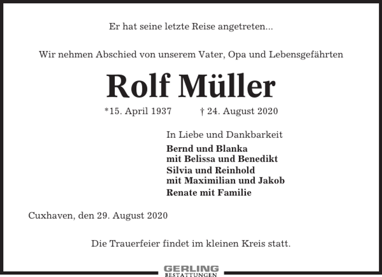 <p>Er hat seine letzte Reise angetreten...<br />Wir nehmen Abschied von unserem Vater, Opa und Lebensgefährten</p><p>Rolf Müller<br />*15. April 1937</p><p>† 24. August 2020</p><p>In Liebe und Dankbarkeit<br />Bernd und Blanka<br />mit Belissa und Benedikt<br />Silvia und Reinhold<br />mit Maximilian und Jakob<br />Renate mit Familie<br />Cuxhaven, den 29. August 2020<br />Die Trauerfeier findet im kleinen Kreis statt.</p>