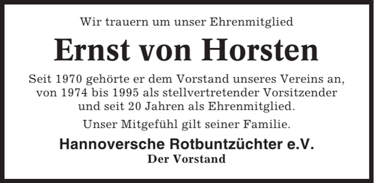 <p>Wir trauern um unser Ehrenmitglied</p><p>Ernst von Horsten<br />Seit 1970 gehörte er dem Vorstand unseres Vereins an,<br />von 1974 bis 1995 als stellvertretender Vorsitzender<br />und seit 20 Jahren als Ehrenmitglied.<br />Unser Mitgefühl gilt seiner Familie.</p><p>Hannoversche Rotbuntzüchter e.V.<br />Der Vorstand</p>