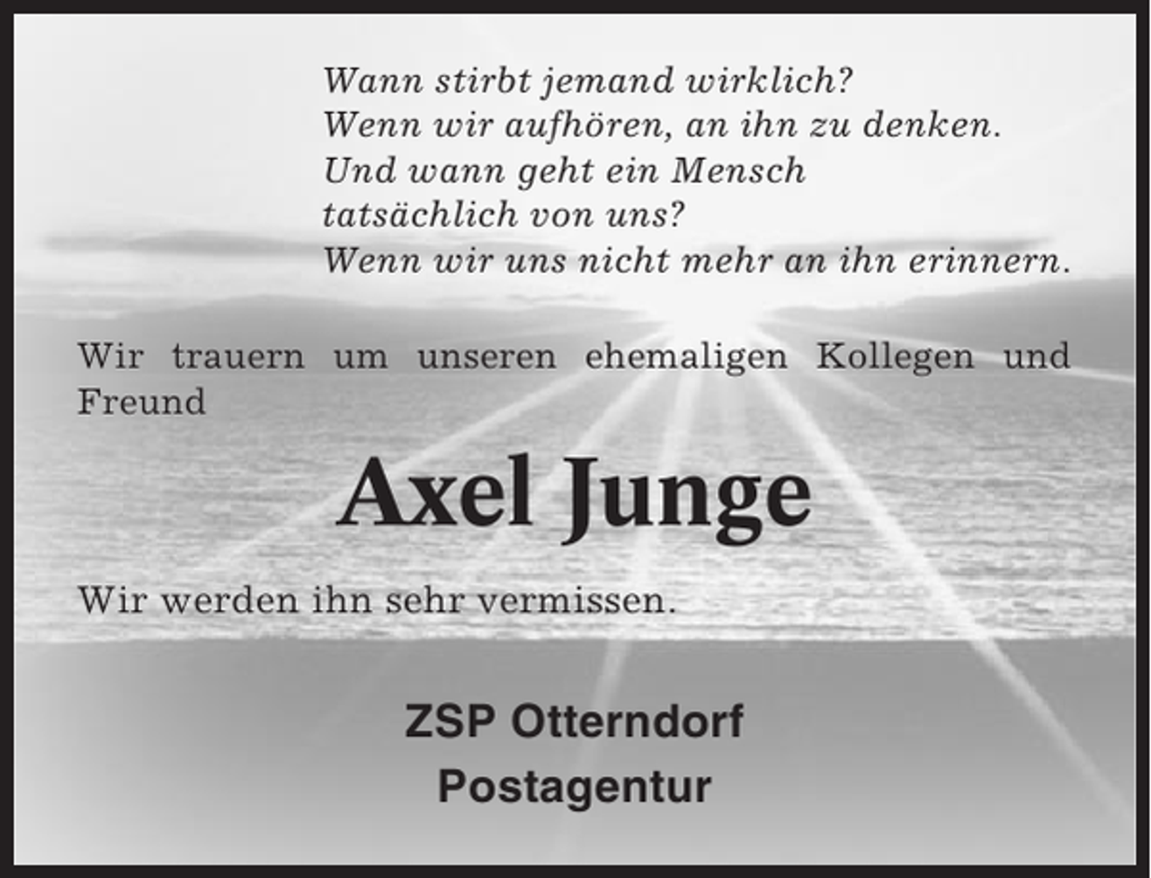 <p>Wann stirbt jemand wirklich?<br />Wenn wir aufhören, an ihn zu denken.<br />Und wann geht ein Mensch<br />tatsächlich von uns?<br />Wenn wir uns nicht mehr an ihn erinnern.<br />Wir trauern um unseren ehemaligen Kollegen und<br />Freund</p><p>Axel Junge<br />Wir werden ihn sehr vermissen.</p><p>ZSP Otterndorf<br />Postagentur</p>