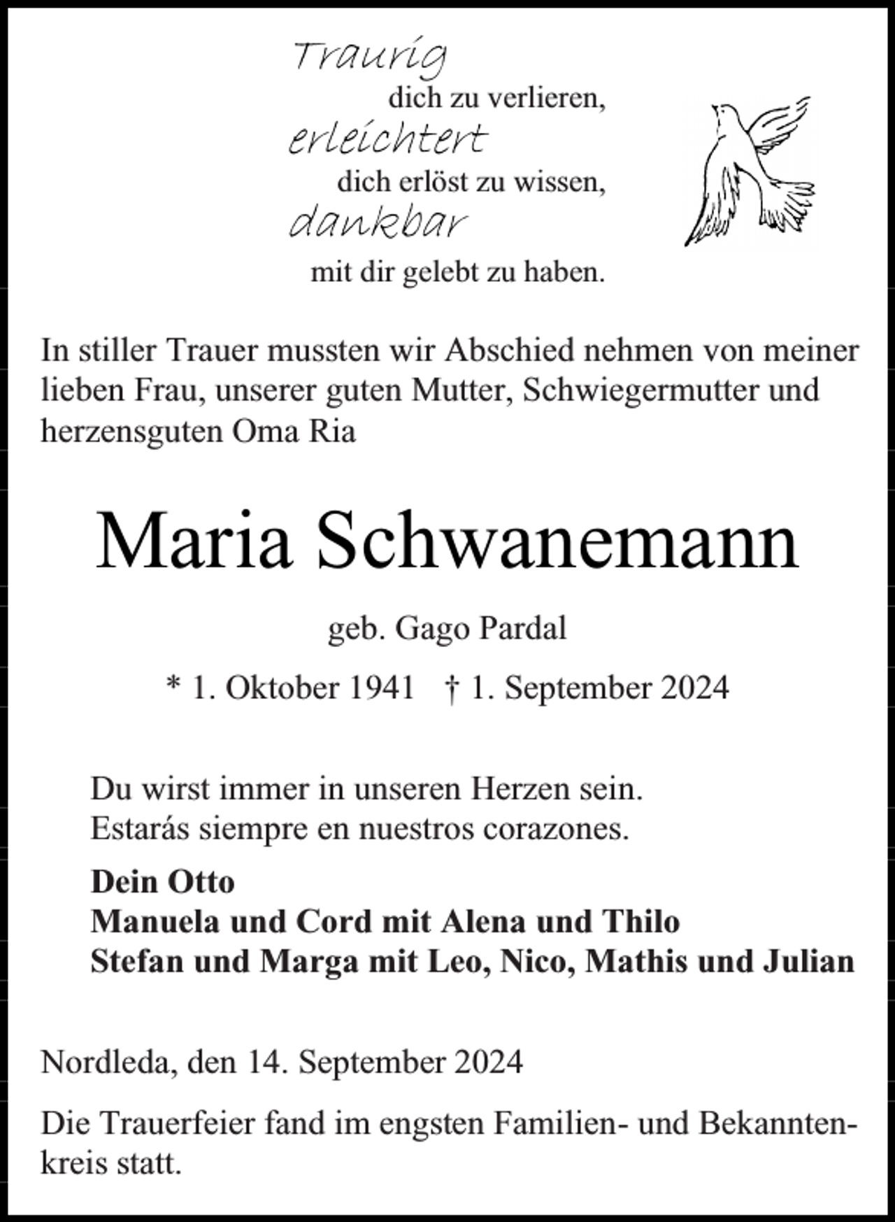 <p>Traurig</p><p>dich zu verlieren,</p><p>erleichtert</p><p>dich erlöst zu wissen,</p><p>dankbar</p><p>mit dir gelebt zu haben.</p><p>In stiller Trauer mussten wir Abschied nehmen von meiner<br />lieben Frau, unserer guten Mutter, Schwiegermutter und<br />herzensguten Oma Ria</p><p>Maria Schwanemann<br />geb. Gago Pardal<br />* 1. Oktober 1941 † 1. September 2024<br />Du wirst immer in unseren Herzen sein.<br />Estarás siempre en nuestros corazones.<br />Dein Otto<br />Manuela und Cord mit Alena und Thilo<br />Stefan und Marga mit Leo, Nico, Mathis und Julian<br />Nordleda, den 14. September 2024<br />Die Trauerfeier fand im engsten Familien- und Bekanntenkreis statt.</p>
