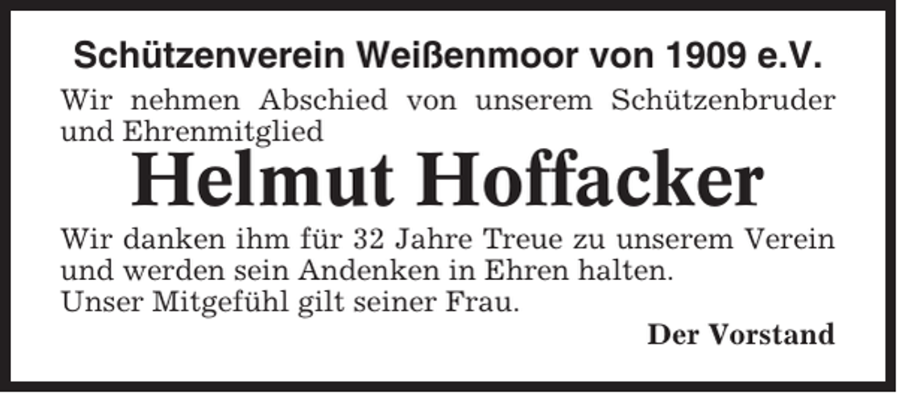 <p>Schützenverein Weißenmoor von 1909 e.V.<br />Wir nehmen Abschied von unserem Schützenbruder<br />und Ehrenmitglied</p><p>Helmut Hoffacker<br />Wir danken ihm für 32 Jahre Treue zu unserem Verein<br />und werden sein Andenken in Ehren halten.<br />Unser Mitgefühl gilt seiner Frau.<br />Der Vorstand</p>