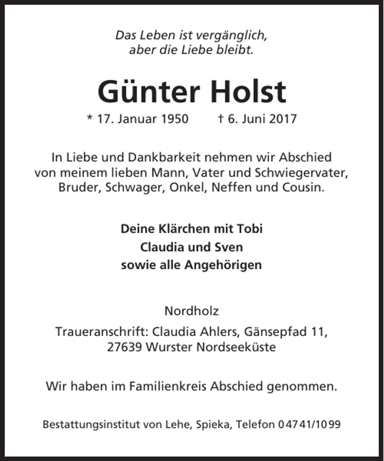 <p>Das Leben ist vergänglich,<br />aber die Liebe bleibt.</p><p>Günter Holst<br />* 17. Januar 1950</p><p>† 6. Juni 2017</p><p>In Liebe und Dankbarkeit nehmen wir Abschied<br />von meinem lieben Mann, Vater und Schwiegervater,<br />Bruder, Schwager, Onkel, Neffen und Cousin.<br />Deine Klärchen mit Tobi<br />Claudia und Sven<br />sowie alle Angehörigen</p><p>Nordholz<br />Traueranschrift: Claudia Ahlers, Gänsepfad 11,<br />27639 Wurster Nordseeküste<br />Wir haben im Familienkreis Abschied genommen.<br />Bestattungsinstitut von Lehe, Spieka, Telefon 0 47 41/10 99</p>