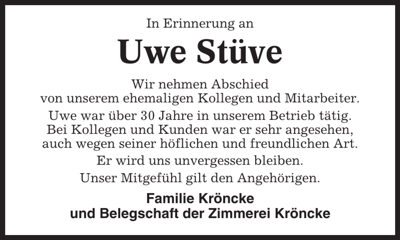 <p>In Erinnerung an</p><p>Uwe Stüve<br />Wir nehmen Abschied<br />von unserem ehemaligen Kollegen und Mitarbeiter.<br />Uwe war über 30 Jahre in unserem Betrieb tätig.<br />Bei Kollegen und Kunden war er sehr angesehen,<br />auch wegen seiner höflichen und freundlichen Art.<br />Er wird uns unvergessen bleiben.<br />Unser Mitgefühl gilt den Angehörigen.</p><p>Familie Kröncke<br />und Belegschaft der Zimmerei Kröncke</p>