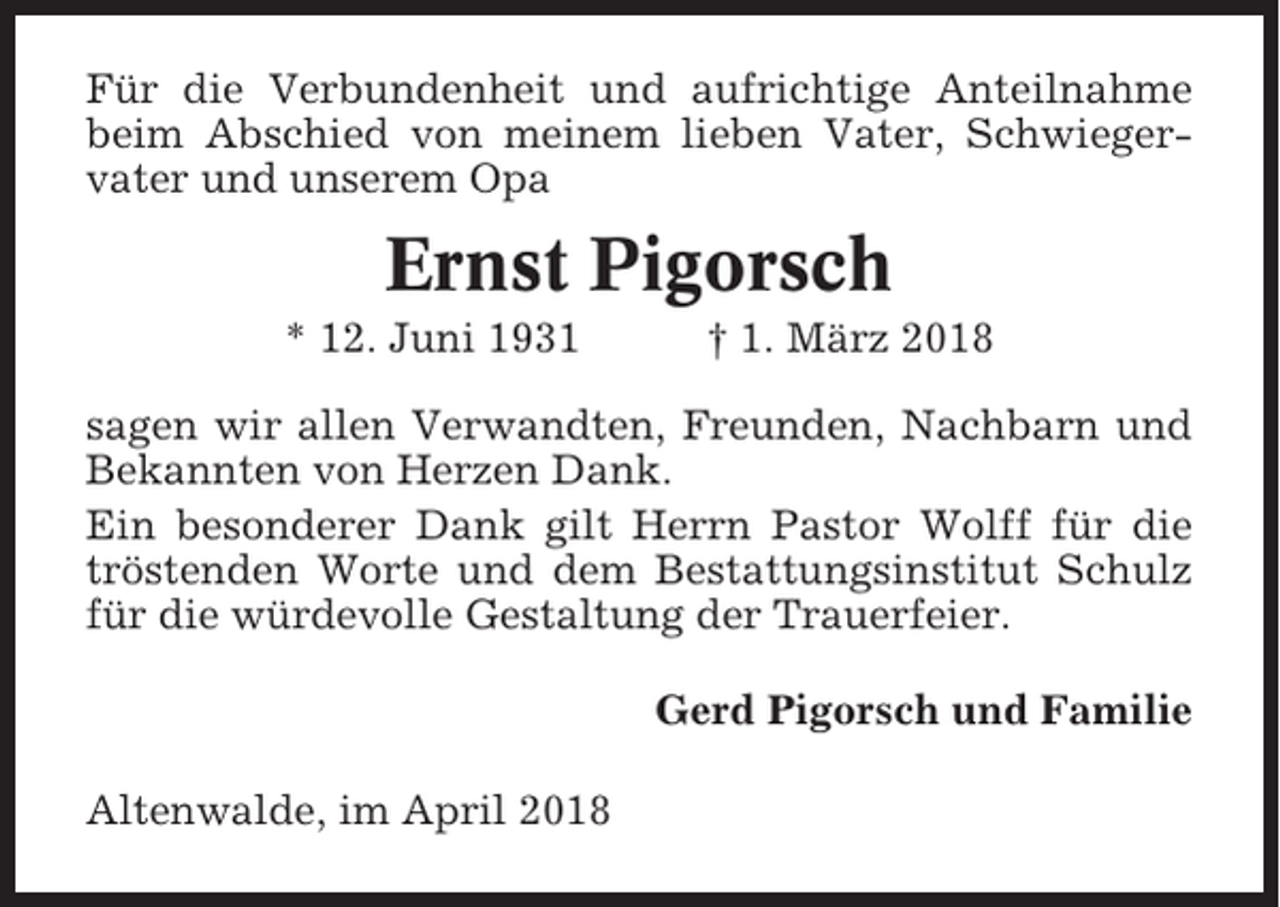 <p>Für die Verbundenheit und aufrichtige Anteilnahme<br />beim Abschied von meinem lieben Vater, Schwiegervater und unserem Opa</p><p>Ernst Pigorsch<br />* 12. Juni 1931</p><p>† 1. März 2018</p><p>sagen wir allen Verwandten, Freunden, Nachbarn und<br />Bekannten von Herzen Dank.<br />Ein besonderer Dank gilt Herrn Pastor Wolff für die<br />tröstenden Worte und dem Bestattungsinstitut Schulz<br />für die würdevolle Gestaltung der Trauerfeier.<br />Gerd Pigorsch und Familie<br />Altenwalde, im April 2018</p>