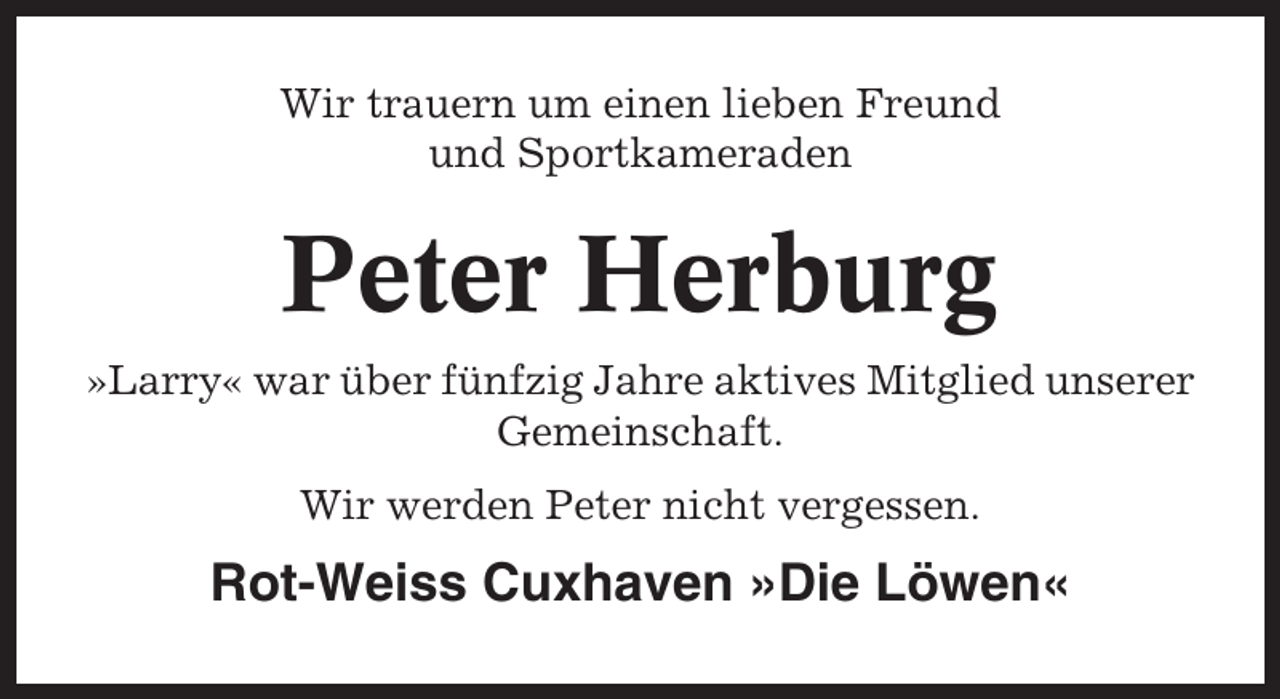 <p>Wir trauern um einen lieben Freund<br />und Sportkameraden</p><p>Peter Herburg<br />»Larry« war über fünfzig Jahre aktives Mitglied unserer<br />Gemeinschaft.<br />Wir werden Peter nicht vergessen.</p><p>Rot-Weiss Cuxhaven »Die Löwen«</p>