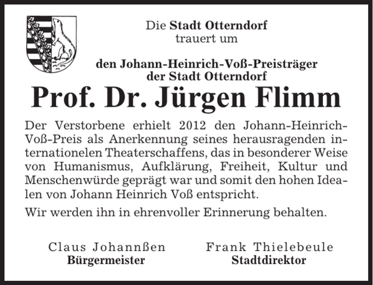 <p>Die Stadt Otterndorf<br />trauert um<br />den Johann-Heinrich-Voß-Preisträger<br />der Stadt Otterndorf</p><p>Prof. Dr. Jürgen Flimm<br />Der Verstorbene erhielt 2012 den Johann-HeinrichVoß-Preis als Anerkennung seines herausragenden internationelen Theaterschaffens, das in besonderer Weise<br />von Humanismus, Aufklärung, Freiheit, Kultur und<br />Menschenwürde geprägt war und somit den hohen Idealen von Johann Heinrich Voß entspricht.<br />Wir werden ihn in ehrenvoller Erinnerung behalten.<br />Claus Johannßen<br />Bürgermeister</p><p>Frank Thielebeule<br />Stadtdirektor</p>