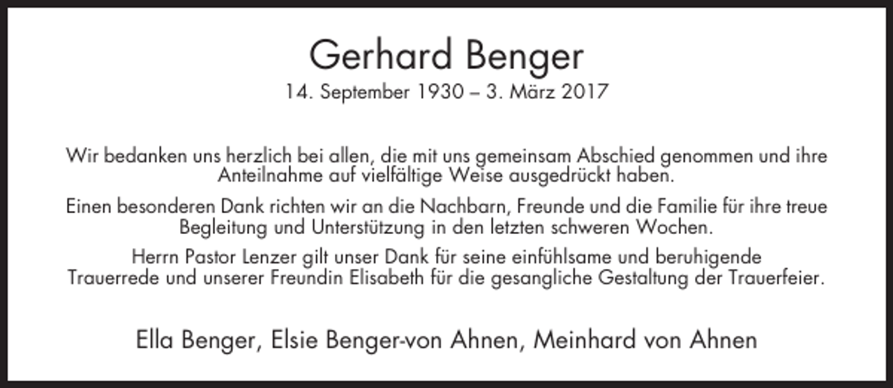<p>Gerhard Benger<br />14. September 1930 – 3. März 2017<br />Wir bedanken uns herzlich bei allen, die mit uns gemeinsam Abschied genommen und ihre<br />Anteilnahme auf vielfältige Weise ausgedrückt haben.<br />Einen besonderen Dank richten wir an die Nachbarn, Freunde und die Familie für ihre treue<br />Begleitung und Unterstützung in den letzten schweren Wochen.<br />Herrn Pastor Lenzer gilt unser Dank für seine einfühlsame und beruhigende<br />Trauerrede und unserer Freundin Elisabeth für die gesangliche Gestaltung der Trauerfeier.</p><p>Ella Benger, Elsie Benger-von Ahnen, Meinhard von Ahnen</p>