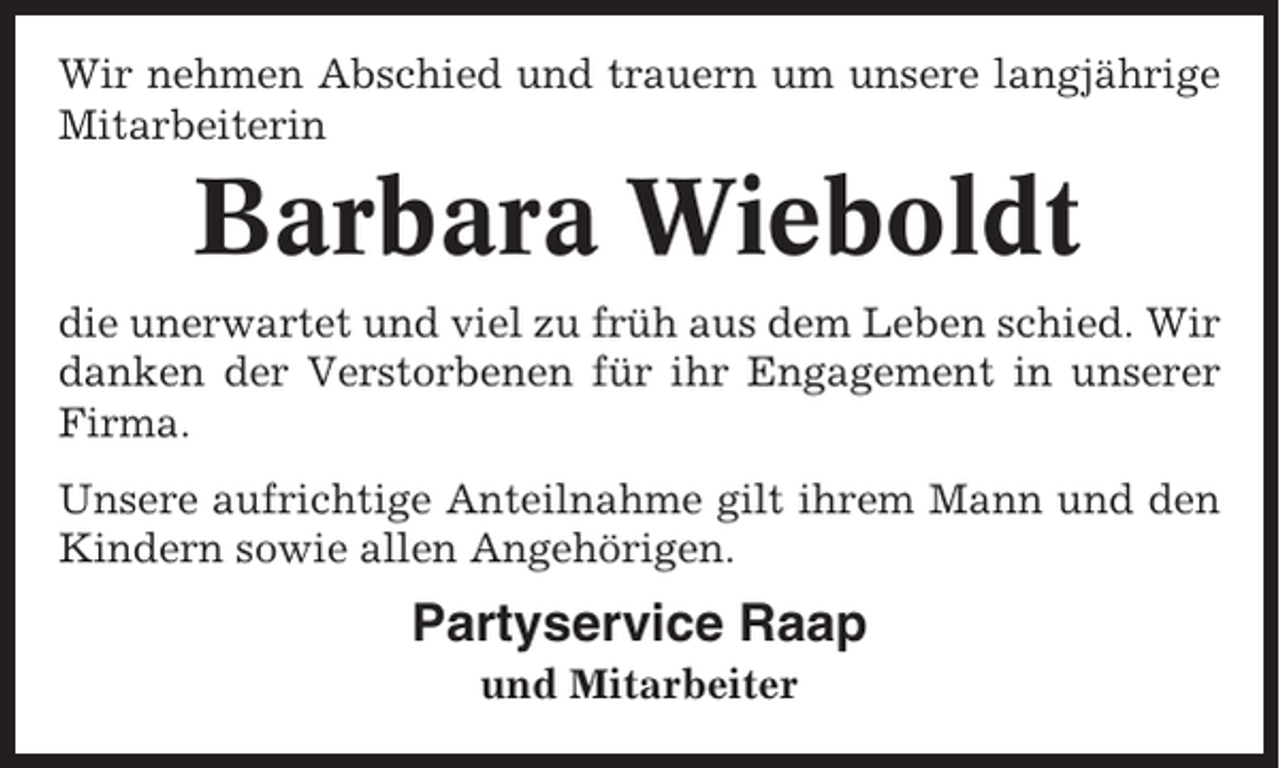 <p>Wir nehmen Abschied und trauern um unsere langjährige<br />Mitarbeiterin</p><p>Barbara Wieboldt<br />die unerwartet und viel zu früh aus dem Leben schied. Wir<br />danken der Verstorbenen für ihr Engagement in unserer<br />Firma.<br />Unsere aufrichtige Anteilnahme gilt ihrem Mann und den<br />Kindern sowie allen Angehörigen.</p><p>Partyservice Raap<br />und Mitarbeiter</p>