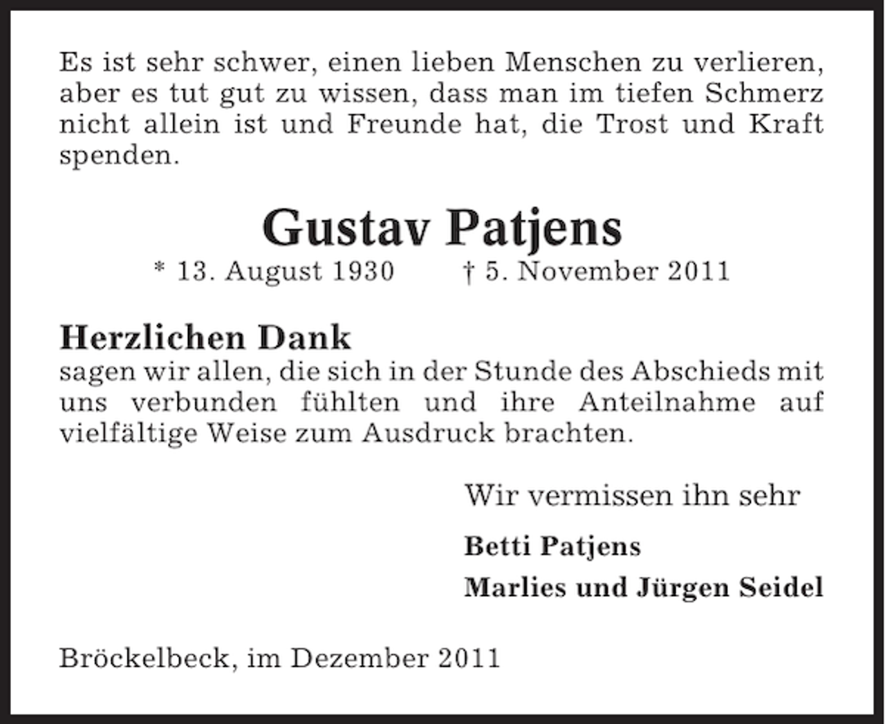 <p>Es ist sehr schwer, einen lieben Menschen zu verlieren,<br />aber es tut gut zu wissen, dass man im tiefen Schmerz<br />nicht allein ist und Freunde hat, die Trost und Kraft<br />spenden.</p><p>Gustav Patjens<br />* 13. August 1930</p><p>† 5. November 2011</p><p>Herzlichen Dank<br />sagen wir allen, die sich in der Stunde des Abschieds mit<br />uns verbunden fühlten und ihre Anteilnahme auf<br />vielfältige Weise zum Ausdruck brachten.</p><p>Wir vermissen ihn sehr<br />Betti Patjens<br />Marlies und Jürgen Seidel<br />Bröckelbeck, im Dezember 2011</p>