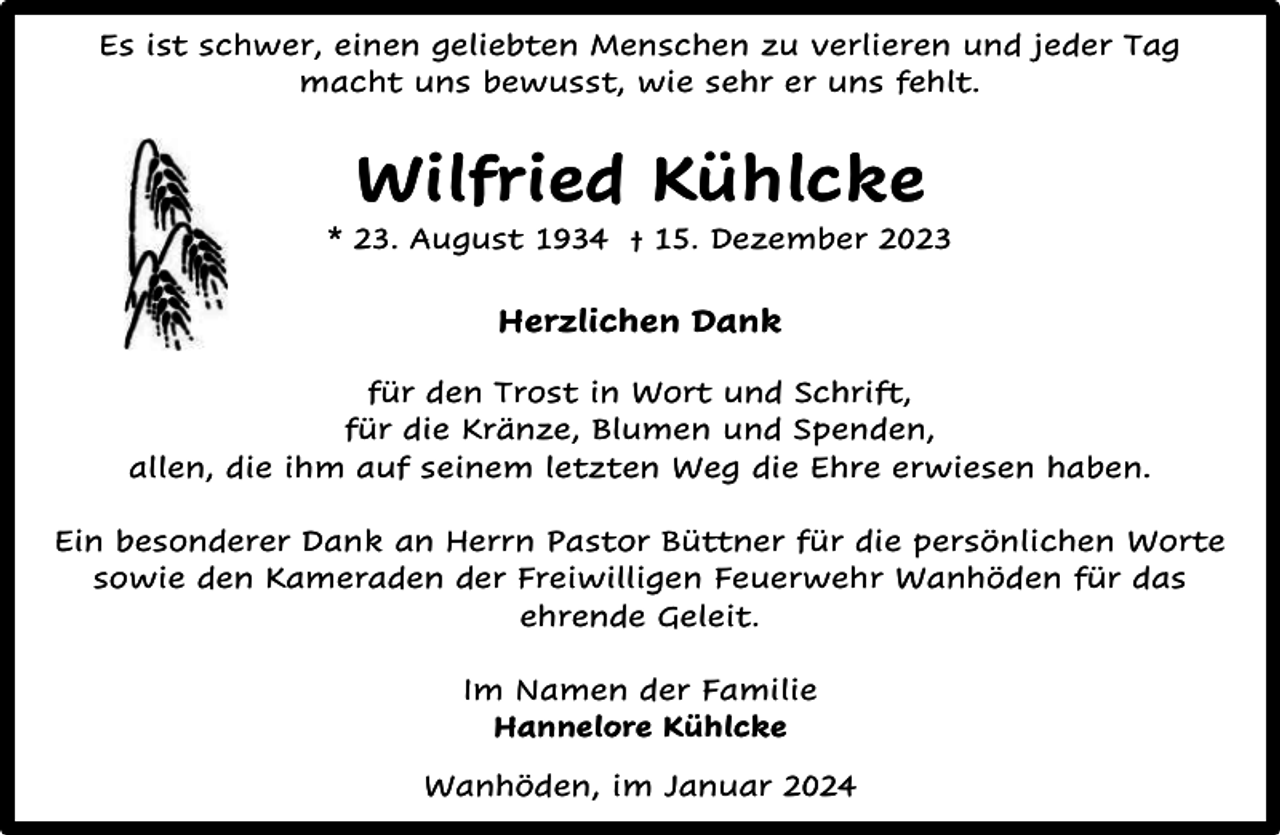 <p>Es ist schwer, einen geliebten Menschen zu verlieren und jeder Tag<br />macht uns bewusst, wie sehr er uns fehlt.</p><p>Wilfried Kühlcke</p><p>* 23. August 1934 † 15. Dezember 2023</p><p>Herzlichen Dank<br />für den Trost in Wort und Schrift,<br />für die Kränze, Blumen und Spenden,<br />allen, die ihm auf seinem letzten Weg die Ehre erwiesen haben.<br />Ein besonderer Dank an Herrn Pastor Büttner für die persönlichen Worte<br />sowie den Kameraden der Freiwilligen Feuerwehr Wanhöden für das<br />ehrende Geleit.<br />Im Namen der Familie<br />Hannelore Kühlcke<br />Wanhöden, im Januar 2024</p>