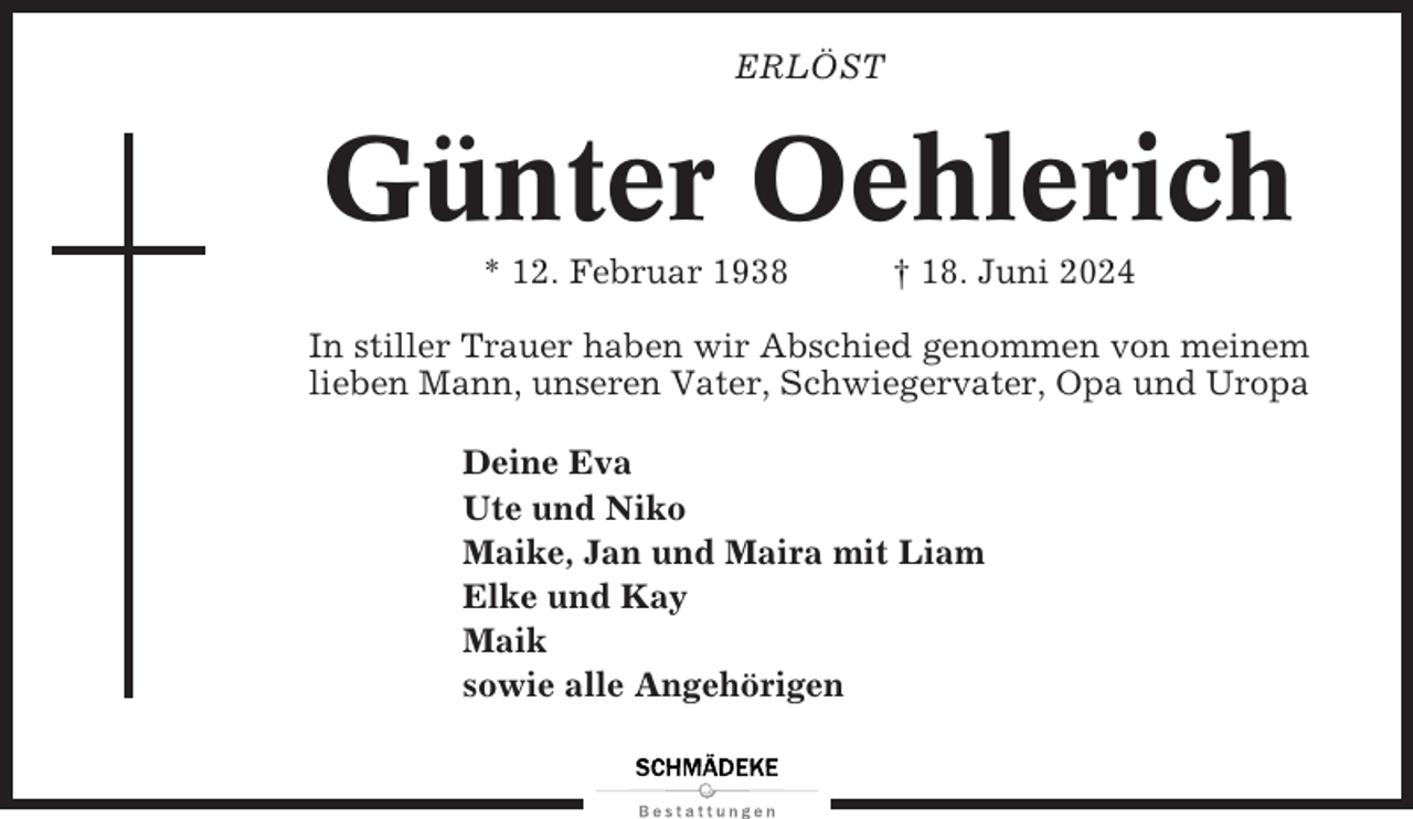 <p>ERLÖST</p><p>Günter Oehlerich<br />* 12. Februar 1938</p><p>† 18. Juni 2024</p><p>In stiller Trauer haben wir Abschied genommen von meinem<br />lieben Mann, unseren Vater, Schwiegervater, Opa und Uropa<br />Deine Eva<br />Ute und Niko<br />Maike, Jan und Maira mit Liam<br />Elke und Kay<br />Maik<br />sowie alle Angehörigen</p>