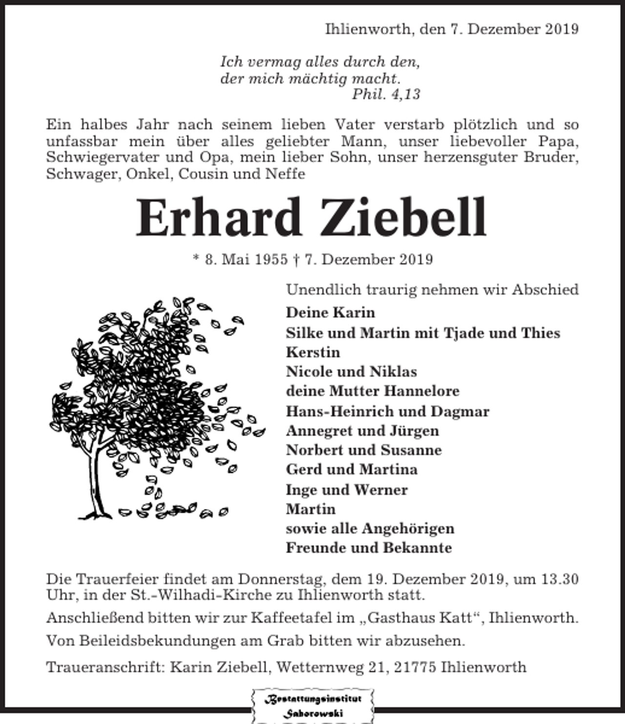 <p>Ihlienworth, den 7. Dezember 2019<br />Ich vermag alles durch den,<br />der mich mächtig macht.<br />Phil. 4,13<br />Ein halbes Jahr nach seinem lieben Vater verstarb plötzlich und so<br />unfassbar mein über alles geliebter Mann, unser liebevoller Papa,<br />Schwiegervater und Opa, mein lieber Sohn, unser herzensguter Bruder,<br />Schwager, Onkel, Cousin und Neffe</p><p>Erhard Ziebell<br />* 8. Mai 1955 † 7. Dezember 2019<br />Unendlich traurig nehmen wir Abschied<br />Deine Karin<br />Silke und Martin mit Tjade und Thies<br />Kerstin<br />Nicole und Niklas<br />deine Mutter Hannelore<br />Hans-Heinrich und Dagmar<br />Annegret und Jürgen<br />Norbert und Susanne<br />Gerd und Martina<br />Inge und Werner<br />Martin<br />sowie alle Angehörigen<br />Freunde und Bekannte<br />Die Trauerfeier findet am Donnerstag, dem 19. Dezember 2019, um 13.30<br />Uhr, in der St.-Wilhadi-Kirche zu Ihlienworth statt.<br />Anschließend bitten wir zur Kaffeetafel im „Gasthaus Katt“, Ihlienworth.<br />Von Beileidsbekundungen am Grab bitten wir abzusehen.<br />Traueranschrift: Karin Ziebell, Wetternweg 21, 21775 Ihlienworth</p>