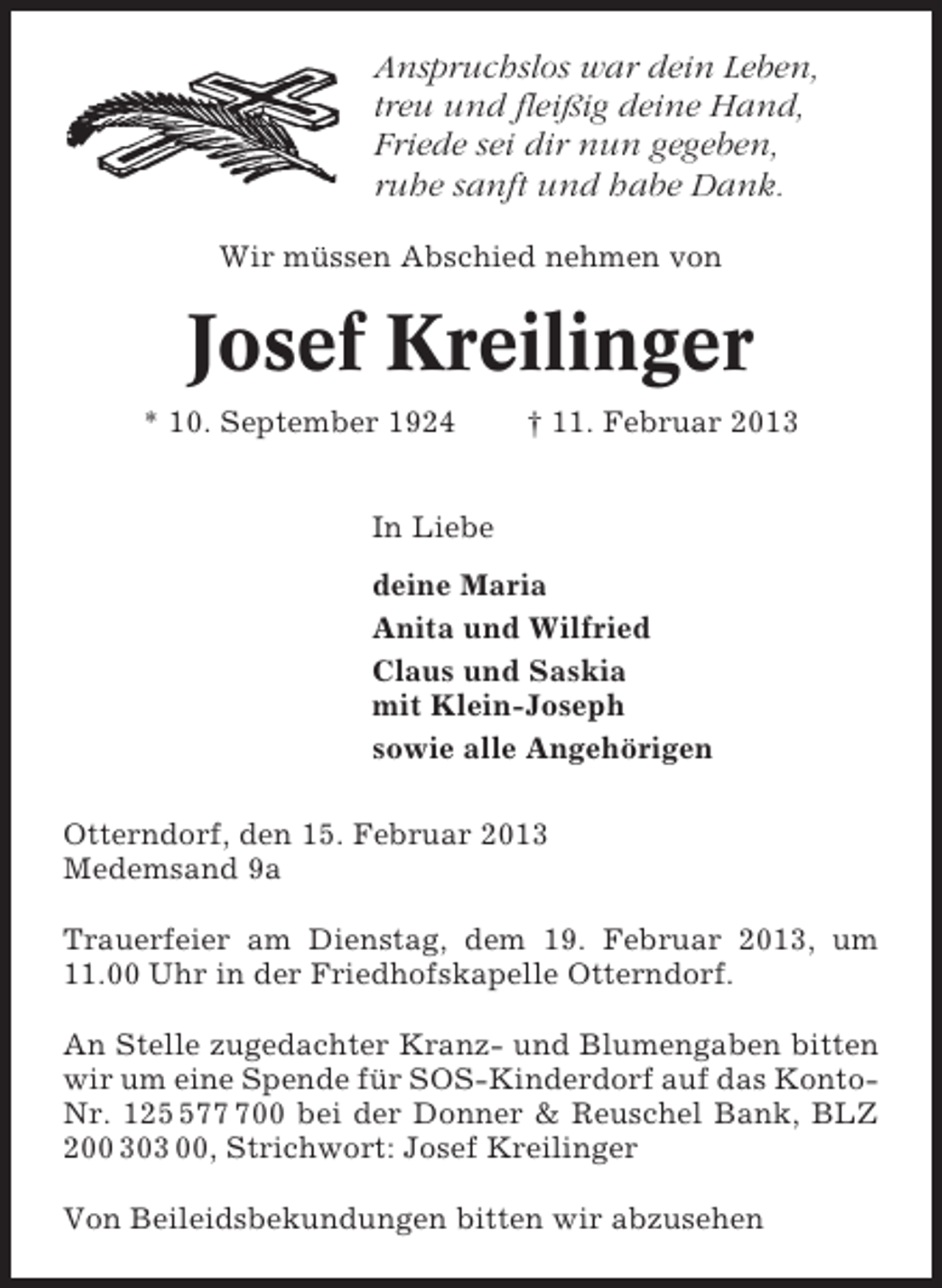 <p>Anspruchslos war dein Leben,<br />treu und fleißig deine Hand,<br />Friede sei dir nun gegeben,<br />ruhe sanft und habe Dank.<br />Wir müssen Abschied nehmen von</p><p>Josef Kreilinger<br />* 10. September 1924</p><p>† 11. Februar 2013</p><p>In Liebe<br />deine Maria<br />Anita und Wilfried<br />Claus und Saskia<br />mit Klein-Joseph<br />sowie alle Angehörigen<br />Otterndorf, den 15. Februar 2013<br />Medemsand 9a<br />Trauerfeier am Dienstag, dem 19. Februar 2013, um<br />11.00 Uhr in der Friedhofskapelle Otterndorf.<br />An Stelle zugedachter Kranz- und Blumengaben bitten<br />wir um eine Spende für SOS-Kinderdorf auf das KontoNr. 12700 bei der Donner &amp; Reuschel Bank, BLZ<br />200 303 00, Strichwort: Josef Kreilinger<br />Von Beileidsbekundungen bitten wir abzusehen</p>