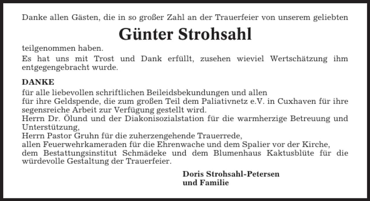 <p>Danke allen Gästen, die in so großer Zahl an der Trauerfeier von unserem geliebten</p><p>Günter Strohsahl<br />teilgenommen haben.<br />Es hat uns mit Trost und Dank erfüllt, zusehen wieviel Wertschätzung ihm<br />entgegengebracht wurde.<br />DANKE<br />für alle liebevollen schriftlichen Beileidsbekundungen und allen<br />für ihre Geldspende, die zum großen Teil dem Paliativnetz e.V. in Cuxhaven für ihre<br />segensreiche Arbeit zur Verfügung gestellt wird.<br />Herrn Dr. Ölund und der Diakonisozialstation für die warmherzige Betreuung und<br />Unterstützung,<br />Herrn Pastor Gruhn für die zuherzengehende Trauerrede,<br />allen Feuerwehrkameraden für die Ehrenwache und dem Spalier vor der Kirche,<br />dem Bestattungsinstitut Schmädeke und dem Blumenhaus Kaktusblüte für die<br />würdevolle Gestaltung der Trauerfeier.<br />Doris Strohsahl-Petersen<br />und Familie</p>