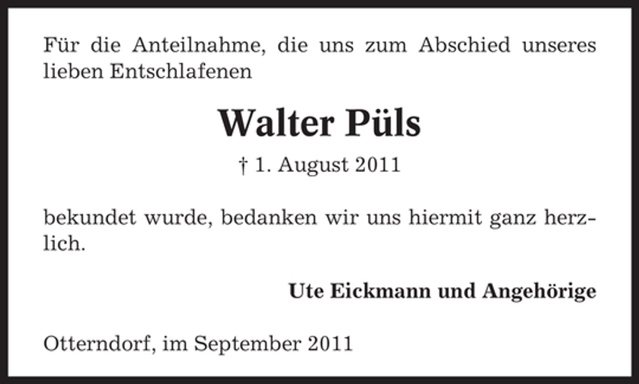 <p>Für die Anteilnahme, die uns zum Abschied unseres<br />lieben Entschlafenen</p><p>Walter Püls<br />† 1. August 2011<br />bekundet wurde, bedanken wir uns hiermit ganz herzlich.<br />Ute Eickmann und Angehörige<br />Otterndorf, im September 2011</p>