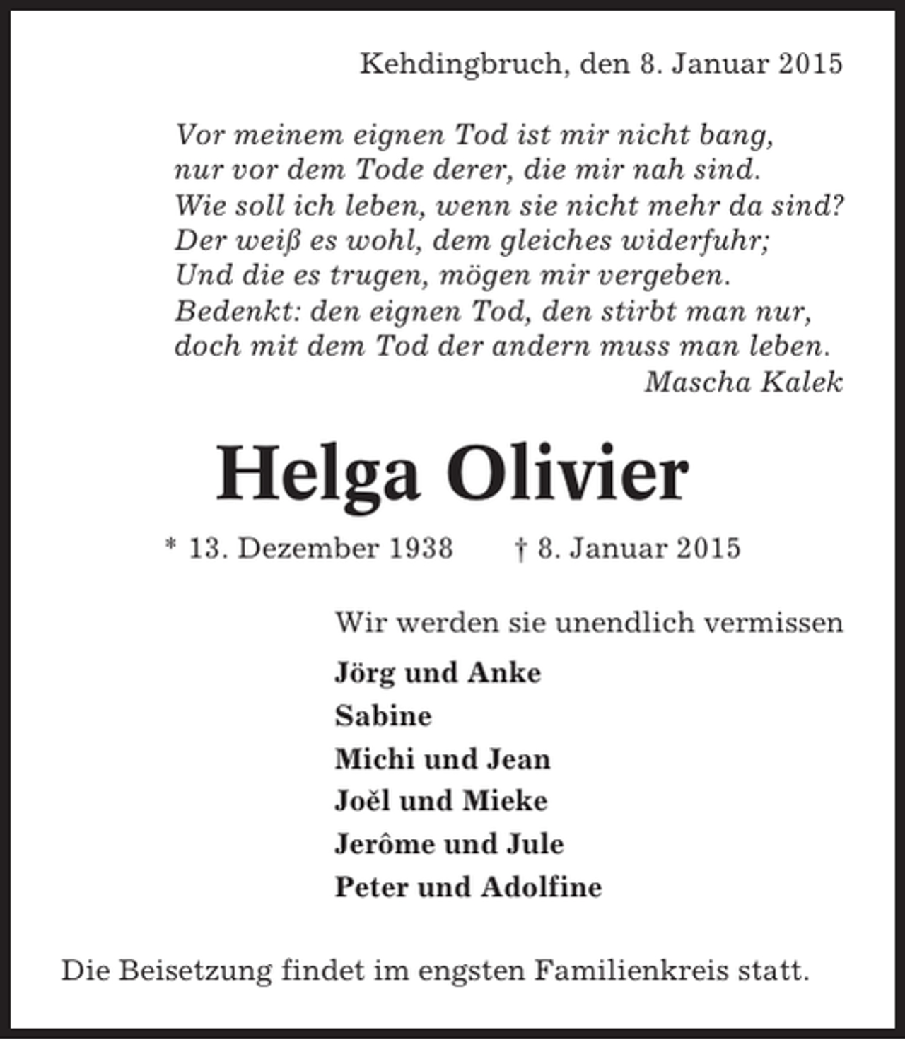 <p>Kehdingbruch, den 8. Januar 2015<br />Vor meinem eignen Tod ist mir nicht bang,<br />nur vor dem Tode derer, die mir nah sind.<br />Wie soll ich leben, wenn sie nicht mehr da sind?<br />Der weiß es wohl, dem gleiches widerfuhr;<br />Und die es trugen, mögen mir vergeben.<br />Bedenkt: den eignen Tod, den stirbt man nur,<br />doch mit dem Tod der andern muss man leben.<br />Mascha Kalek</p><p>Helga Olivier<br />* 13. Dezember 1938</p><p>† 8. Januar 2015</p><p>Wir werden sie unendlich vermissen<br />Jörg und Anke<br />Sabine<br />Michi und Jean<br />Joel und Mieke<br />ˇ<br />Jerôme und Jule<br />Peter und Adolfine<br />Die Beisetzung findet im engsten Familienkreis statt.</p>