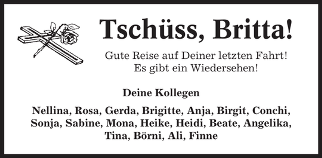 <p>Tschüss, Britta!<br />Gute Reise auf Deiner letzten Fahrt! Es gibt ein Wiedersehen! Deine Kollegen Nellina, Rosa, Gerda, Brigitte, Anja, Birgit, Conchi, Sonja, Sabine, Mona, Heike, Heidi, Beate, Angelika, Tina, Börni, Ali, Finne</p>
