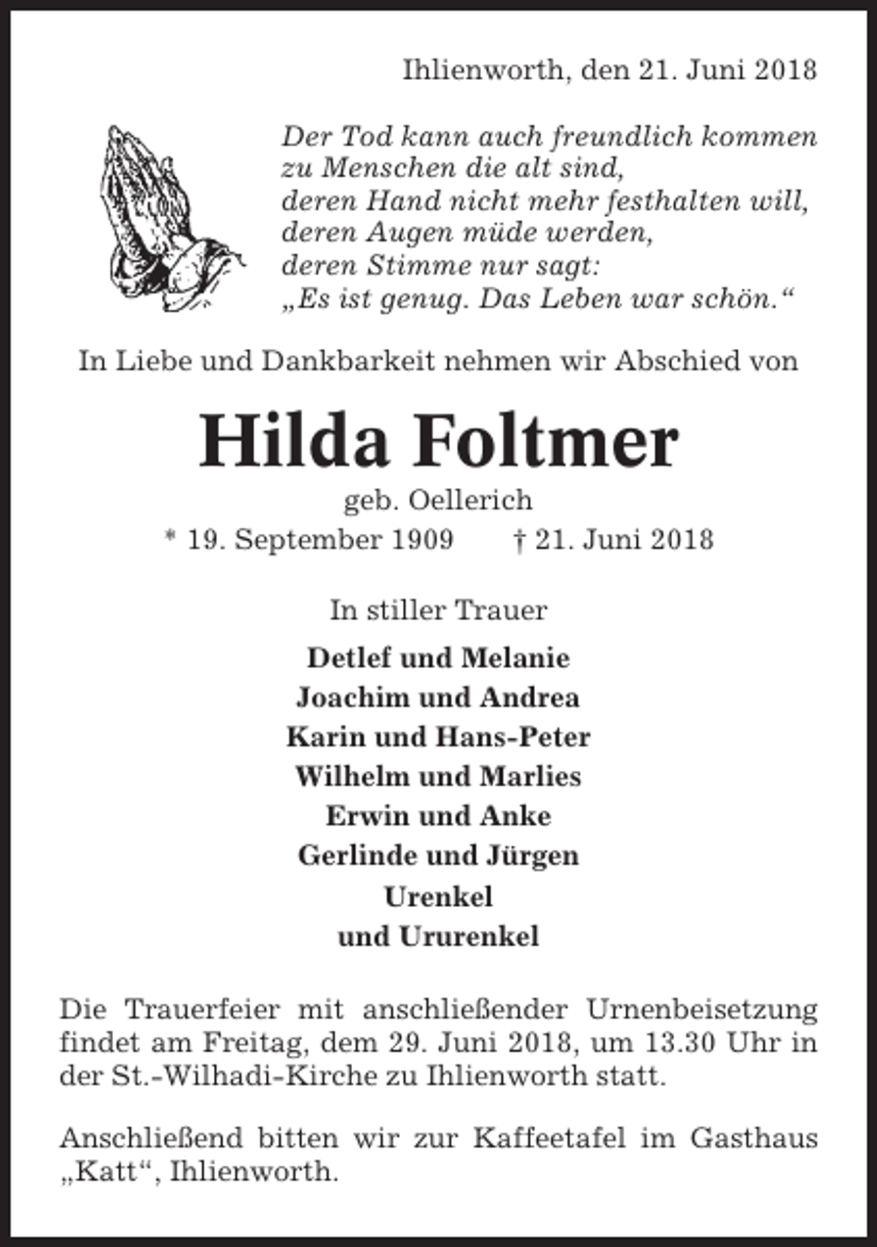 <p>Ihlienworth, den 21. Juni 2018<br />Der Tod kann auch freundlich kommen<br />zu Menschen die alt sind,<br />deren Hand nicht mehr festhalten will,<br />deren Augen müde werden,<br />deren Stimme nur sagt:<br />„Es ist genug. Das Leben war schön.“<br />In Liebe und Dankbarkeit nehmen wir Abschied von</p><p>Hilda Foltmer<br />geb. Oellerich<br />* 19. September 1909<br />† 21. Juni 2018<br />In stiller Trauer<br />Detlef und Melanie<br />Joachim und Andrea<br />Karin und Hans-Peter<br />Wilhelm und Marlies<br />Erwin und Anke<br />Gerlinde und Jürgen<br />Urenkel<br />und Ururenkel<br />Die Trauerfeier mit anschließender Urnenbeisetzung<br />findet am Freitag, dem 29. Juni 2018, um 13.30 Uhr in<br />der St.-Wilhadi-Kirche zu Ihlienworth statt.<br />Anschließend bitten wir zur Kaffeetafel im Gasthaus<br />„Katt“, Ihlienworth.</p>