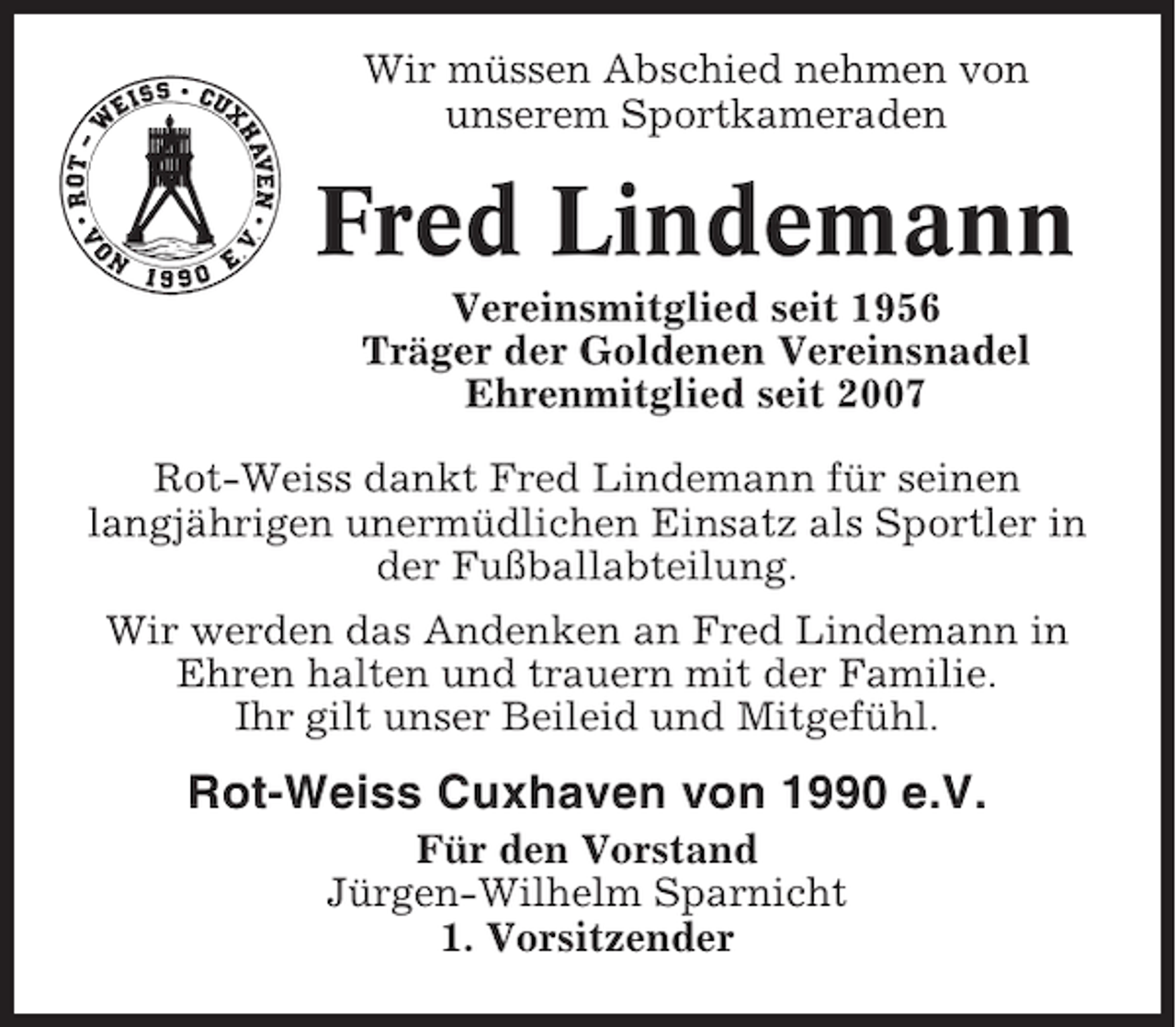 <p>Wir müssen Abschied nehmen von<br />unserem Sportkameraden</p><p>Fred Lindemann<br />Vereinsmitglied seit 1956<br />Träger der Goldenen Vereinsnadel<br />Ehrenmitglied seit 2007<br />Rot-Weiss dankt Fred Lindemann für seinen<br />langjährigen unermüdlichen Einsatz als Sportler in<br />der Fußballabteilung.<br />Wir werden das Andenken an Fred Lindemann in<br />Ehren halten und trauern mit der Familie.<br />Ihr gilt unser Beileid und Mitgefühl.</p><p>Rot-Weiss Cuxhaven von 1990 e.V.<br />Für den Vorstand<br />Jürgen-Wilhelm Sparnicht<br />1. Vorsitzender</p>