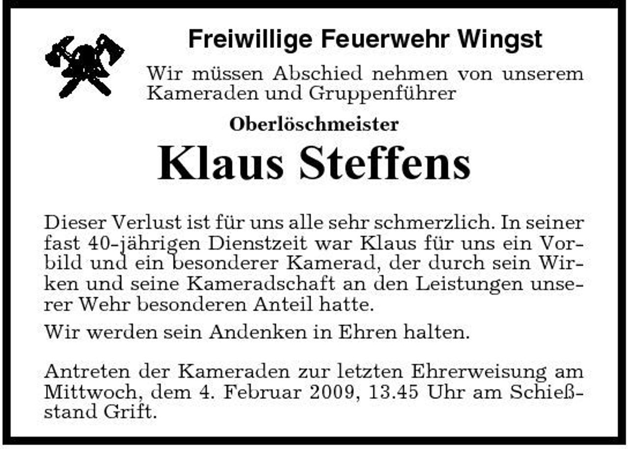 <p>Freiwillige Feuerwehr Wingst<br />Wir müssen Abschied nehmen von unserem Kameraden und Gruppenführer Oberlöschmeister</p><p>Klaus Steffens<br />Dieser Verlust ist für uns alle sehr schmerzlich. In seiner fast 40-jährigen Dienstzeit war Klaus für uns ein Vorbild und ein besonderer Kamerad, der durch sein Wirken und seine Kameradschaft an den Leistungen unserer Wehr besonderen Anteil hatte. Wir werden sein Andenken in Ehren halten. Antreten der Kameraden zur letzten Ehrerweisung am Mittwoch, dem 4. Februar 2009, 13.45 Uhr am Schießstand Grift.</p>