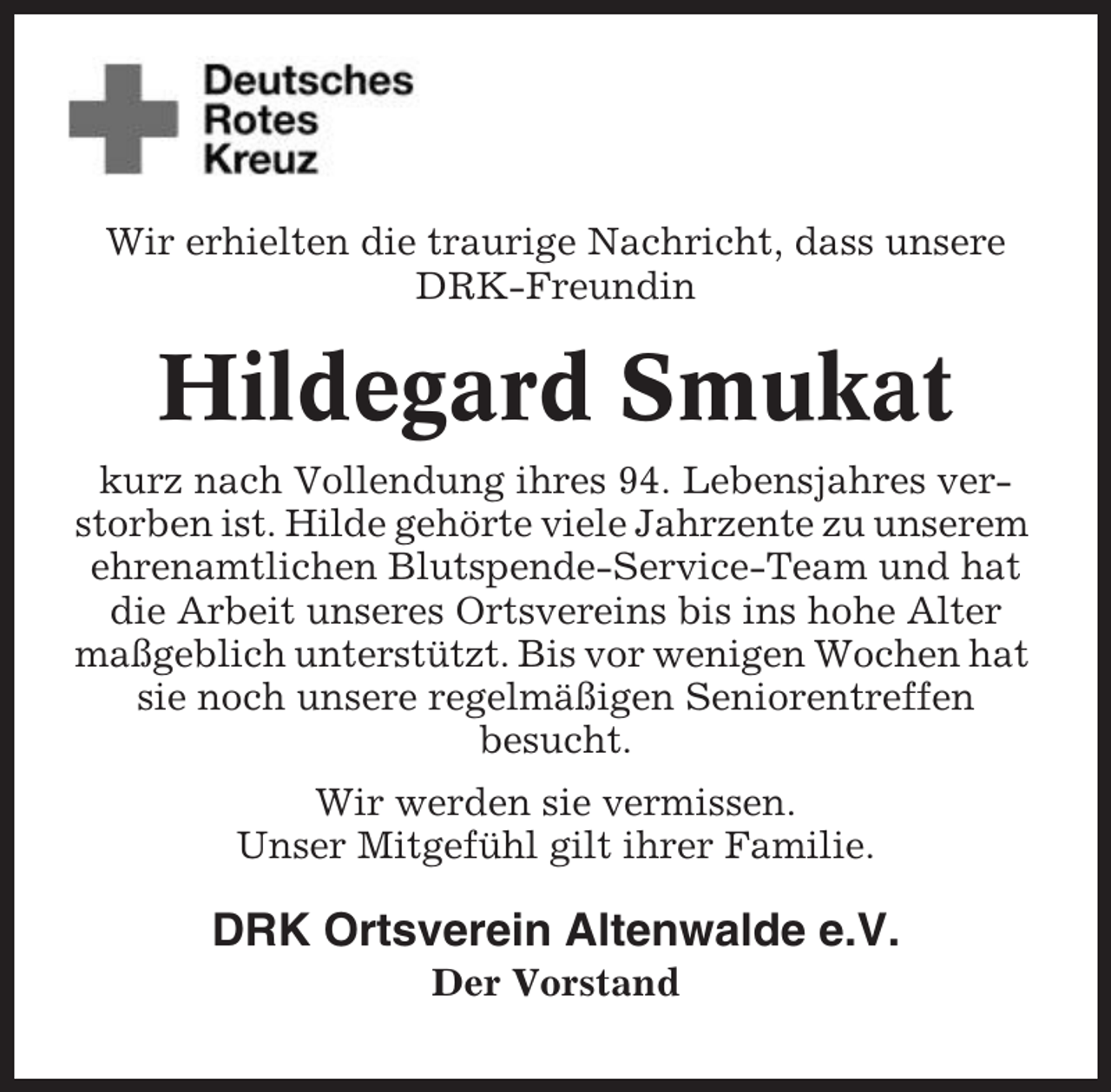 <p>Wir erhielten die traurige Nachricht, dass unsere<br />DRK-Freundin</p><p>Hildegard Smukat<br />kurz nach Vollendung ihres 94. Lebensjahres verstorben ist. Hilde gehörte viele Jahrzente zu unserem<br />ehrenamtlichen Blutspende-Service-Team und hat<br />die Arbeit unseres Ortsvereins bis ins hohe Alter<br />maßgeblich unterstützt. Bis vor wenigen Wochen hat<br />sie noch unsere regelmäßigen Seniorentreffen<br />besucht.<br />Wir werden sie vermissen.<br />Unser Mitgefühl gilt ihrer Familie.</p><p>DRK Ortsverein Altenwalde e.V.<br />Der Vorstand</p>