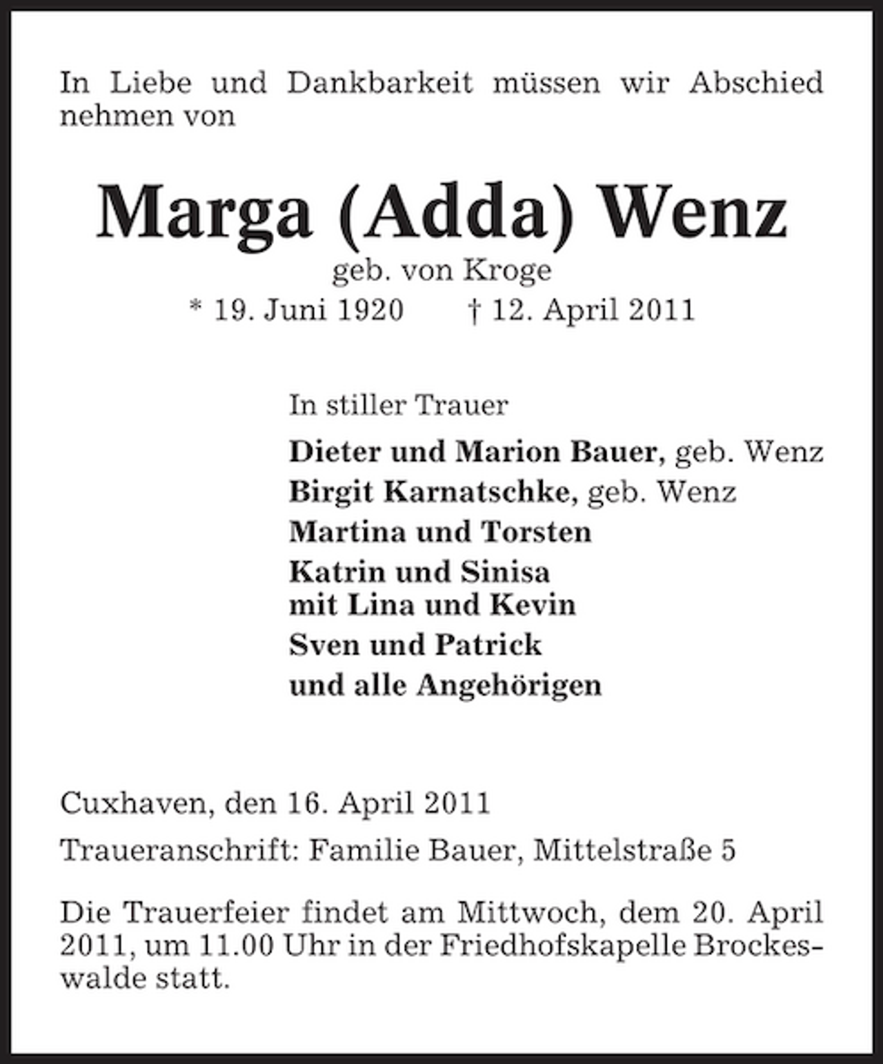 <p>In Liebe und Dankbarkeit müssen wir Abschied nehmen von</p><p>Marga (Adda) Wenz<br />geb. von Kroge * 19. Juni 1920 † 12. April 2011<br />In stiller Trauer</p><p>Dieter und Marion Bauer, geb. Wenz Birgit Karnatschke, geb. Wenz Martina und Torsten Katrin und Sinisa mit Lina und Kevin Sven und Patrick und alle Angehörigen</p><p>Cuxhaven, den 16. April 2011 Traueranschrift: Familie Bauer, Mittelstraße 5 Die Trauerfeier findet am Mittwoch, dem 20. April 2011, um 11.00 Uhr in der Friedhofskapelle Brockeswalde statt.</p>