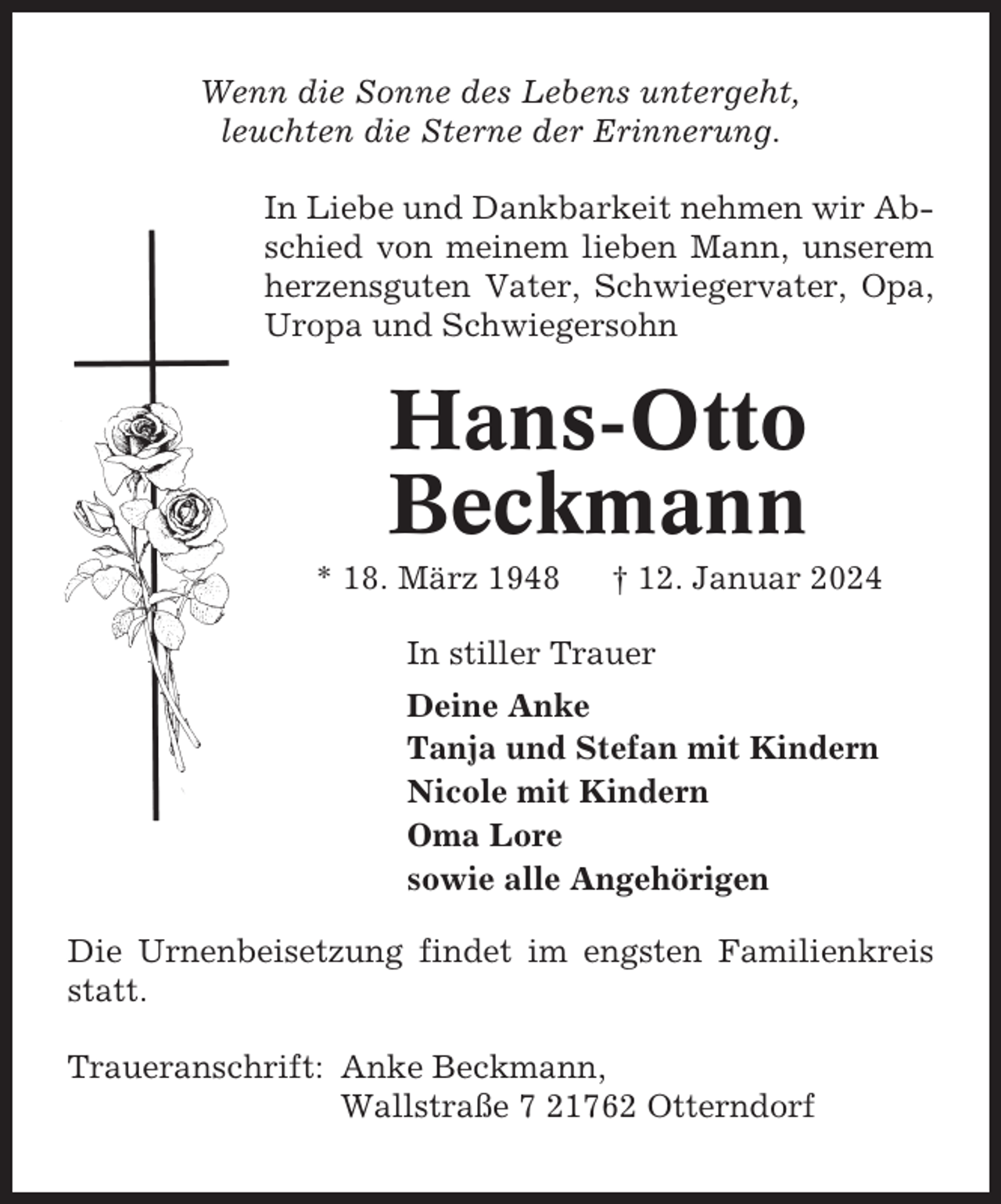 <p>Wenn die Sonne des Lebens untergeht,<br />leuchten die Sterne der Erinnerung.<br />In Liebe und Dankbarkeit nehmen wir Abschied von meinem lieben Mann, unserem<br />herzensguten Vater, Schwiegervater, Opa,<br />Uropa und Schwiegersohn</p><p>Hans-Otto<br />Beckmann<br />* 18. März 1948</p><p>† 12. Januar 2024</p><p>In stiller Trauer<br />Deine Anke<br />Tanja und Stefan mit Kindern<br />Nicole mit Kindern<br />Oma Lore<br />sowie alle Angehörigen<br />Die Urnenbeisetzung findet im engsten Familienkreis<br />statt.<br />Traueranschrift: Anke Beckmann,<br />Wallstraße 7 21762 Otterndorf</p>