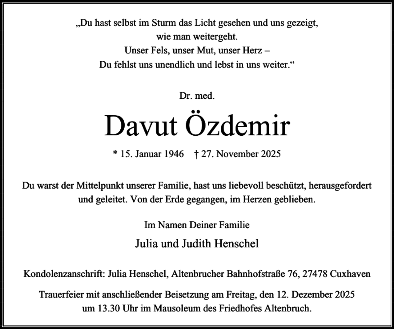 <p>„Du hast selbst im Sturm das Licht gesehen und uns gezeigt,<br />wie man weitergeht.<br />Unser Fels, unser Mut, unser Herz –<br />Du fehlst uns unendlich und lebst in uns weiter.“<br />Dr. med.</p><p>Davut Özdemir<br />* 15. Januar 1946 † 27. November 2025<br />Du warst der Mittelpunkt unserer Familie, hast uns liebevoll beschützt, herausgefordert<br />und geleitet. Von der Erde gegangen, im Herzen geblieben.<br />Im Namen Deiner Familie</p><p>Julia und Judith Henschel<br />Kondolenzanschrift: Julia Henschel, Altenbrucher Bahnhofstraße 76, 27478 Cuxhaven<br />Trauerfeier mit anschließender Beisetzung am Freitag, den 12. Dezember 2025<br />um 13.30 Uhr im Mausoleum des Friedhofes Altenbruch.</p>