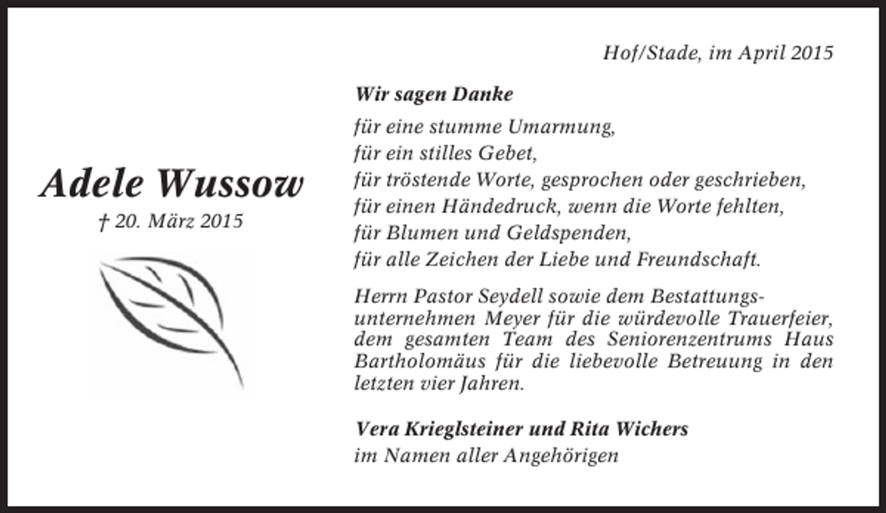 <p>Hof/Stade, im April 2015<br />Wir sagen Danke</p><p>Adele Wussow<br />† 20. März 2015</p><p>für eine stumme Umarmung,<br />für ein stilles Gebet,<br />für tröstende Worte, gesprochen oder geschrieben,<br />für einen Händedruck, wenn die Worte fehlten,<br />für Blumen und Geldspenden,<br />für alle Zeichen der Liebe und Freundschaft.<br />Herrn Pastor Seydell sowie dem Bestattungsunternehmen Meyer für die würdevolle Trauerfeier,<br />dem gesamten Team des Seniorenzentrums Haus<br />Bartholomäus für die liebevolle Betreuung in den<br />letzten vier Jahren.<br />Vera Krieglsteiner und Rita Wichers<br />im Namen aller Angehörigen</p>