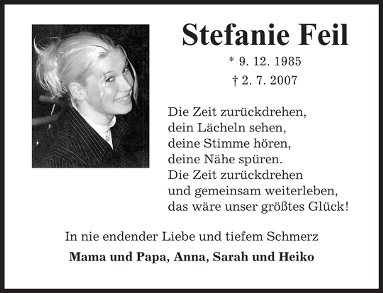 <p>Stefanie Feil<br />* 9. 12. 1985<br />† 2. 7. 2007<br />Die Zeit zurückdrehen,<br />dein Lächeln sehen,<br />deine Stimme hören,<br />deine Nähe spüren.<br />Die Zeit zurückdrehen<br />und gemeinsam weiterleben,<br />das wäre unser größtes Glück!<br />In nie endender Liebe und tiefem Schmerz<br />Mama und Papa, Anna, Sarah und Heiko</p>