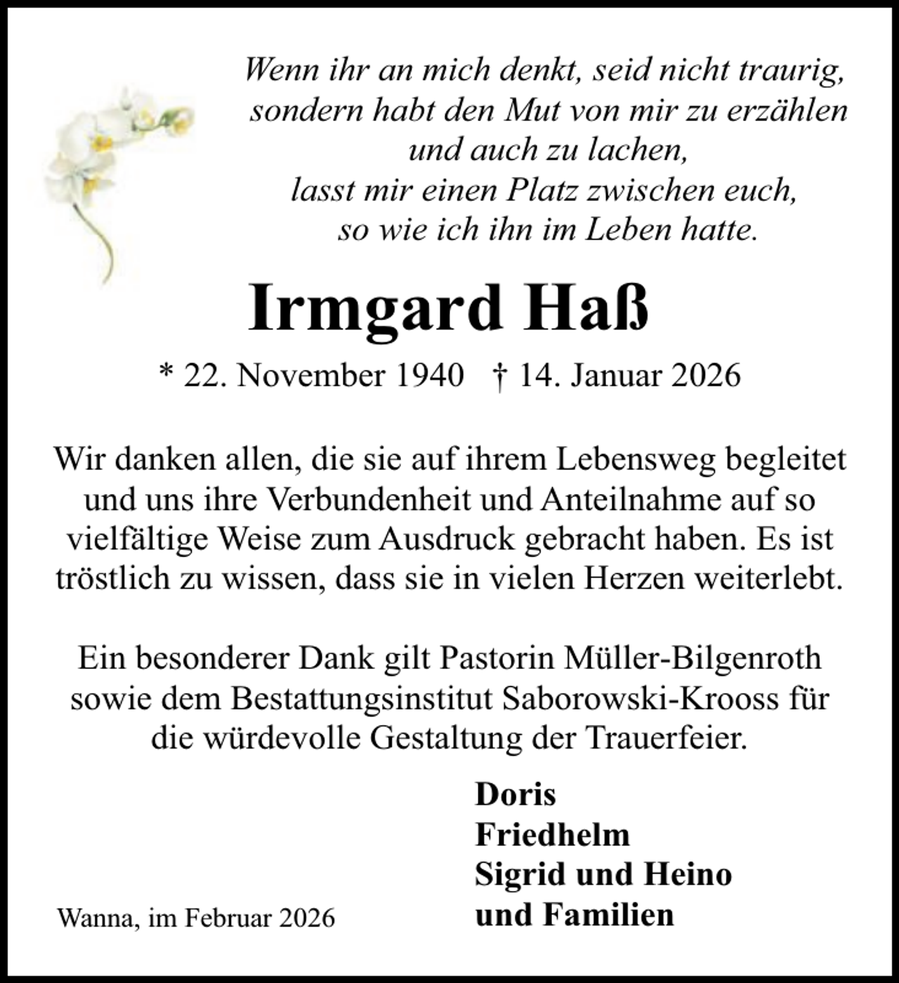 <p>Wenn ihr an mich denkt, seid nicht traurig,<br />sondern habt den Mut von mir zu erzählen<br />und auch zu lachen,<br />lasst mir einen Platz zwischen euch,<br />so wie ich ihn im Leben hatte.</p><p>Irmgard Haß</p><p>* 22. November 1940 † 14. Januar 2026<br />Wir danken allen, die sie auf ihrem Lebensweg begleitet<br />und uns ihre Verbundenheit und Anteilnahme auf so<br />vielfältige Weise zum Ausdruck gebracht haben. Es ist<br />tröstlich zu wissen, dass sie in vielen Herzen weiterlebt.<br />Ein besonderer Dank gilt Pastorin Müller-Bilgenroth<br />sowie dem Bestattungsinstitut Saborowski-Krooss für<br />die würdevolle Gestaltung der Trauerfeier.</p><p>Wanna, im Februar 2026</p><p>Doris<br />Friedhelm<br />Sigrid und Heino<br />und Familien</p>