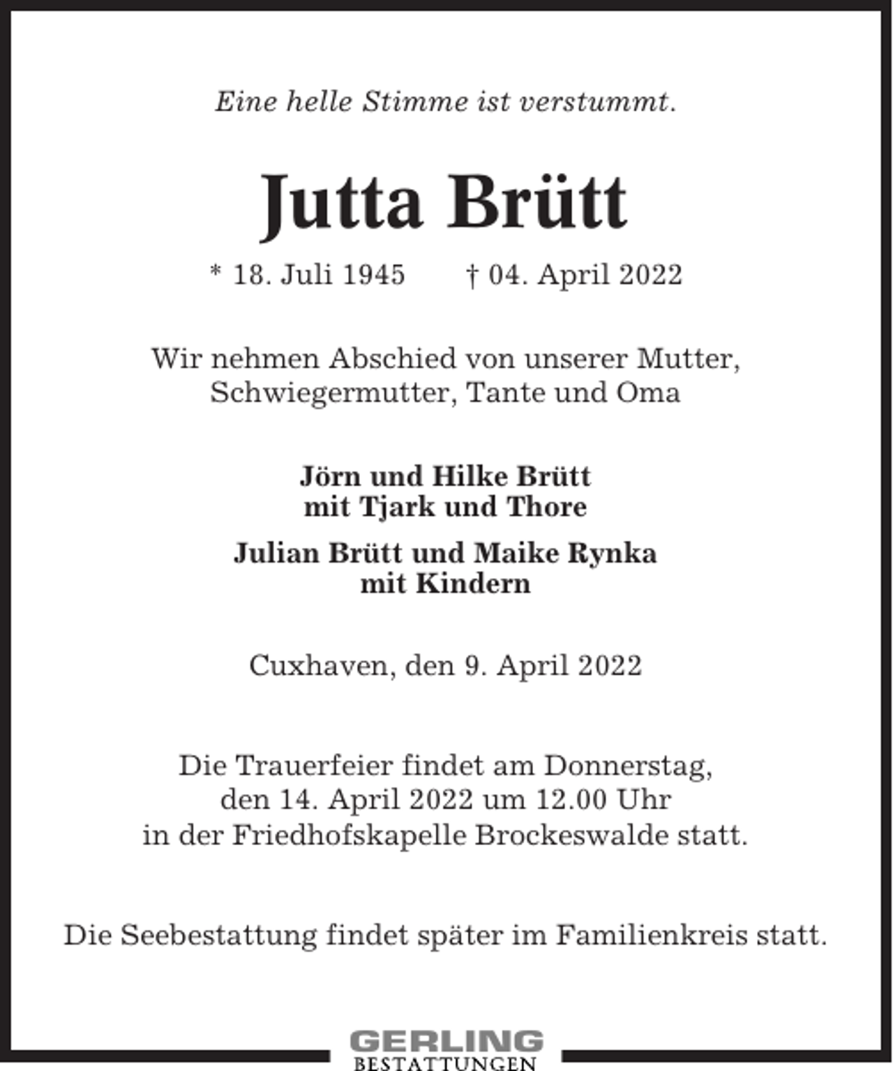 <p>Eine helle Stimme ist verstummt.</p><p>Jutta Brütt<br />* 18. Juli 1945</p><p>† 04. April 2022</p><p>Wir nehmen Abschied von unserer Mutter,<br />Schwiegermutter, Tante und Oma<br />Jörn und Hilke Brütt<br />mit Tjark und Thore<br />Julian Brütt und Maike Rynka<br />mit Kindern<br />Cuxhaven, den 9. April 2022<br />Die Trauerfeier findet am Donnerstag,<br />den 14. April 2022 um 12.00 Uhr<br />in der Friedhofskapelle Brockeswalde statt.<br />Die Seebestattung findet später im Familienkreis statt.</p>
