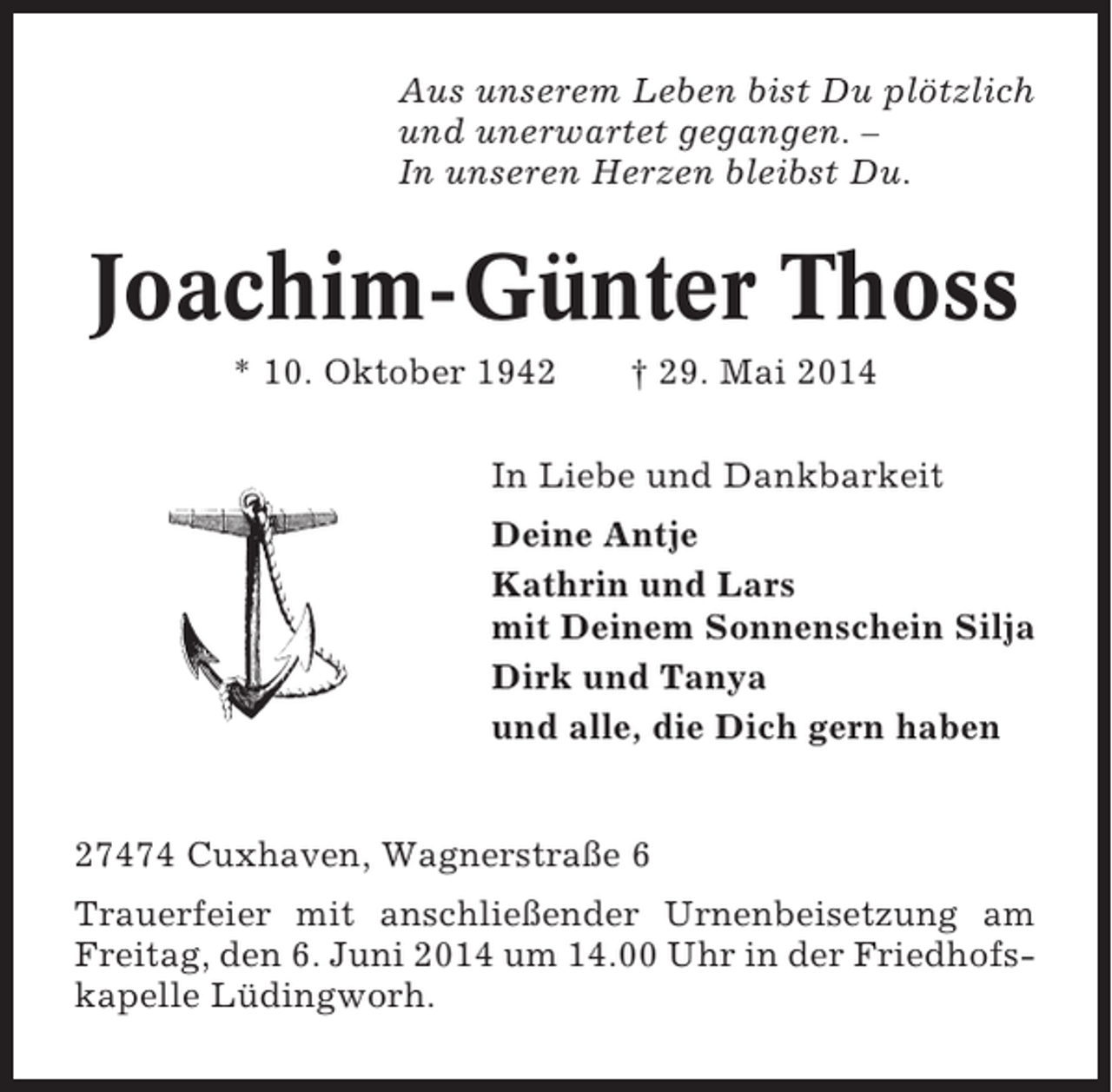 <p>Aus unserem Leben bist Du plötzlich<br />und unerwartet gegangen. –<br />In unseren Herzen bleibst Du.</p><p>Joachim-Günter Thoss<br />* 10. Oktober 1942</p><p>† 29. Mai 2014</p><p>In Liebe und Dankbarkeit<br />Deine Antje<br />Kathrin und Lars<br />mit Deinem Sonnenschein Silja<br />Dirk und Tanya<br />und alle, die Dich gern haben</p><p>27474 Cuxhaven, Wagnerstraße 6<br />Trauerfeier mit anschließender Urnenbeisetzung am<br />Freitag, den 6. Juni 2014 um 14.00 Uhr in der Friedhofskapelle Lüdingworh.</p>