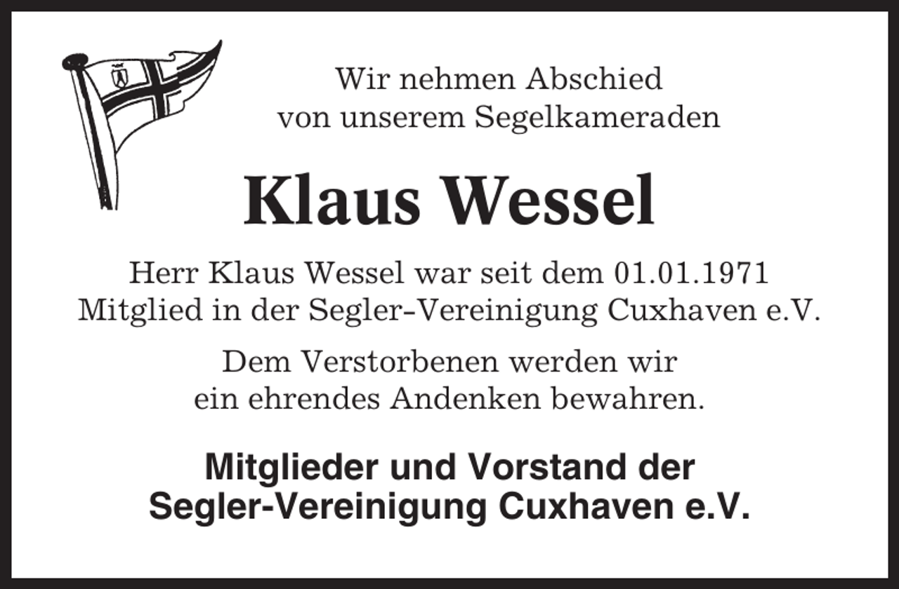 <p>Wir nehmen Abschied<br />von unserem Segelkameraden</p><p>Klaus Wessel<br />Herr Klaus Wessel war seit dem 01.01.1971<br />Mitglied in der Segler-Vereinigung Cuxhaven e.V.<br />Dem Verstorbenen werden wir<br />ein ehrendes Andenken bewahren.</p><p>Mitglieder und Vorstand der<br />Segler-Vereinigung Cuxhaven e.V.</p>