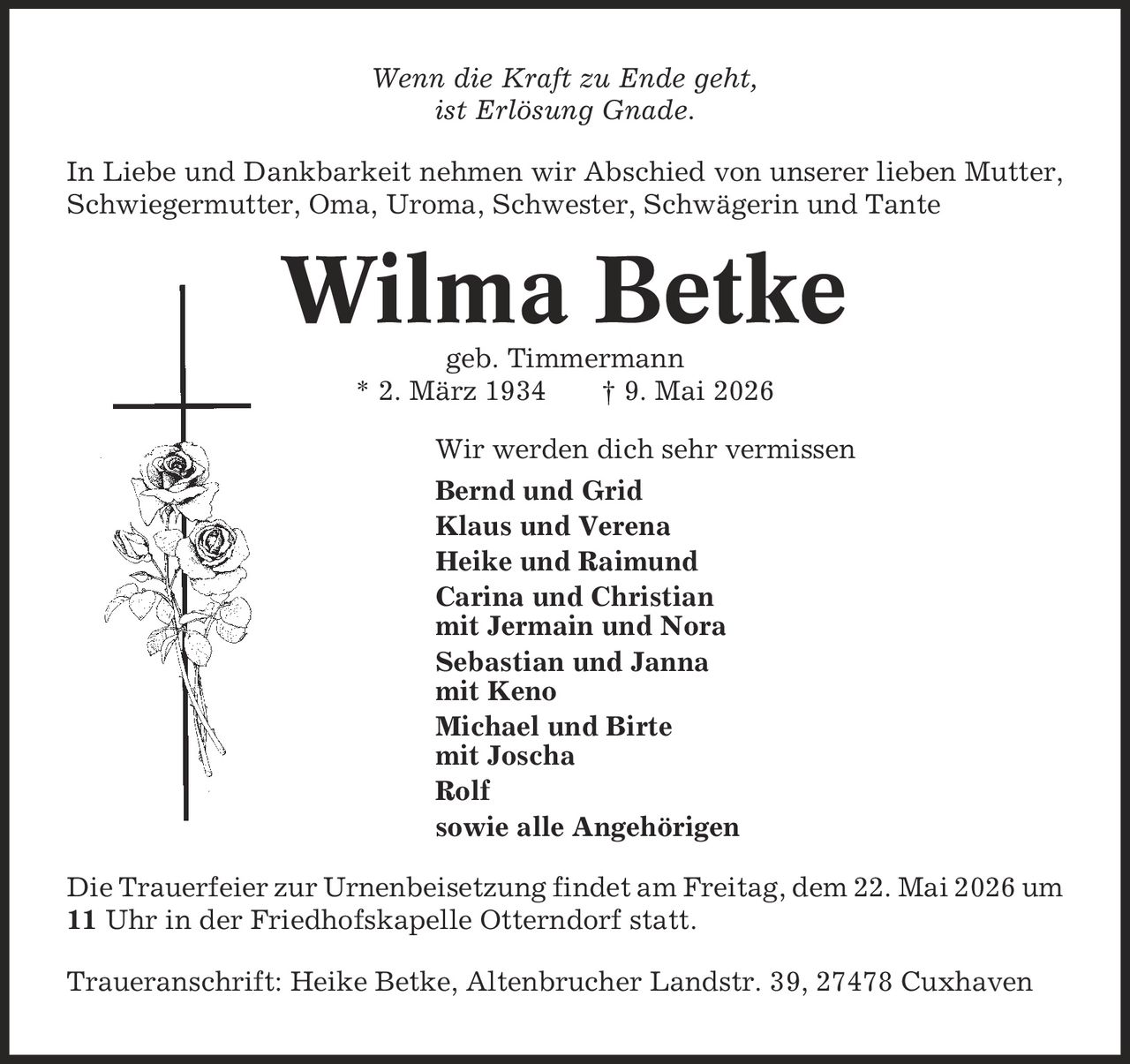 Wenn die Kraft zu Ende geht, ist Erlösung Gnade. In Liebe und Dankbarkeit nehmen wir Abschied von unserer lieben Mutter, Schwiegermutter, Oma, Uroma, Schwester, Schwägerin und Tante Wilma Betke geb. Timmermann * 2. März 1934 | 9. Mai 2026 Wir werden dich sehr vermissen Bernd und Grid Klaus und Verena Heike und Raimund Carina und Christian mit Jermain und Nora Sebastian und Janna mit Keno Michael und Birte mit Joscha Rolf sowie alle Angehörigen Die Trauerfeier zur Urnenbeisetzung findet am Freitag, dem 22. Mai 2026 um 11 Uhr in der Friedhofskapelle Otterndorf statt. Traueranschrift: Heike Betke, Altenbrucher Landstr. 39, 27478 Cuxhaven