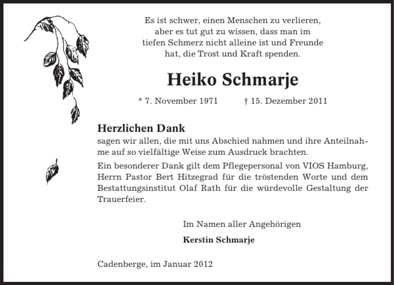 <p>Es ist schwer, einen Menschen zu verlieren,<br />aber es tut gut zu wissen, dass man im<br />tiefen Schmerz nicht alleine ist und Freunde<br />hat, die Trost und Kraft spenden.</p><p>Heiko Schmarje<br />* 7. November 1971</p><p>† 15. Dezember 2011</p><p>Herzlichen Dank<br />sagen wir allen, die mit uns Abschied nahmen und ihre Anteilnahme auf so vielfältige Weise zum Ausdruck brachten.<br />Ein besonderer Dank gilt dem Pflegepersonal von VIOS Hamburg,<br />Herrn Pastor Bert Hitzegrad für die tröstenden Worte und dem<br />Bestattungsinstitut Olaf Rath für die würdevolle Gestaltung der<br />Trauerfeier.<br />Im Namen aller Angehörigen<br />Kerstin Schmarje<br />Cadenberge, im Januar 2012</p>