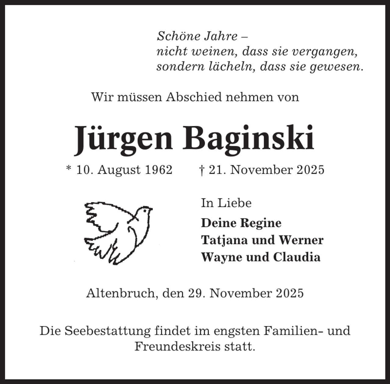 <p>Schöne Jahre –<br />nicht weinen, dass sie vergangen,<br />sondern lächeln, dass sie gewesen.<br />Wir müssen Abschied nehmen von</p><p>Jürgen Baginski<br />* 10. August 1962</p><p>† 21. November 2025<br />In Liebe<br />Deine Regine<br />Tatjana und Werner<br />Wayne und Claudia</p><p>Altenbruch, den 29. November 2025<br />Die Seebestattung findet im engsten Familien- und<br />Freundeskreis statt.</p>