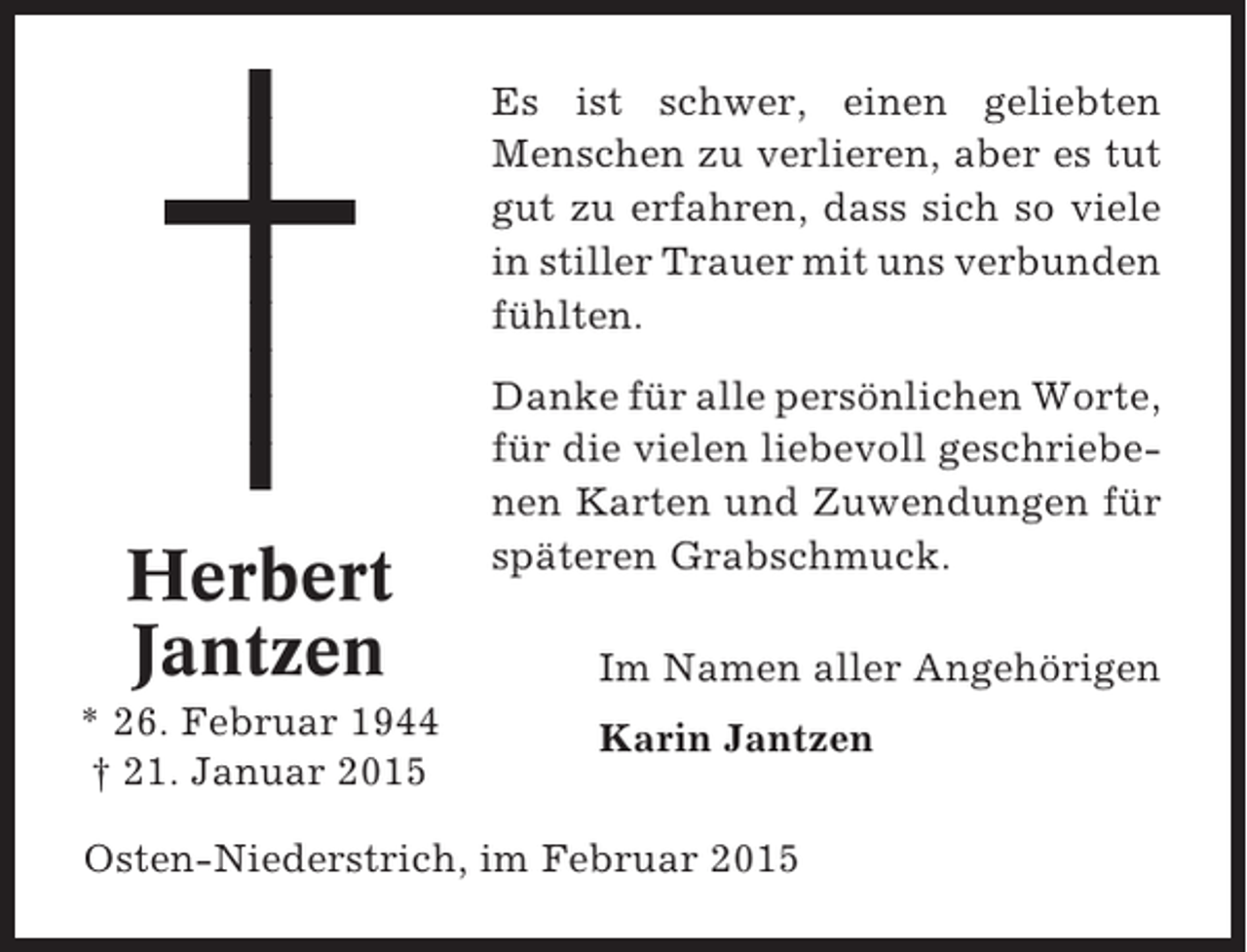 <p>Es ist schwer, einen geliebten<br />Menschen zu verlieren, aber es tut<br />gut zu erfahren, dass sich so viele<br />in stiller Trauer mit uns verbunden<br />fühlten.</p><p>Herbert<br />Jantzen<br />* 26. Februar 1944<br />† 21. Januar 2015</p><p>Danke für alle persönlichen Worte,<br />für die vielen liebevoll geschriebenen Karten und Zuwendungen für<br />späteren Grabschmuck.<br />Im Namen aller Angehörigen<br />Karin Jantzen</p><p>Osten-Niederstrich, im Februar 2015</p>