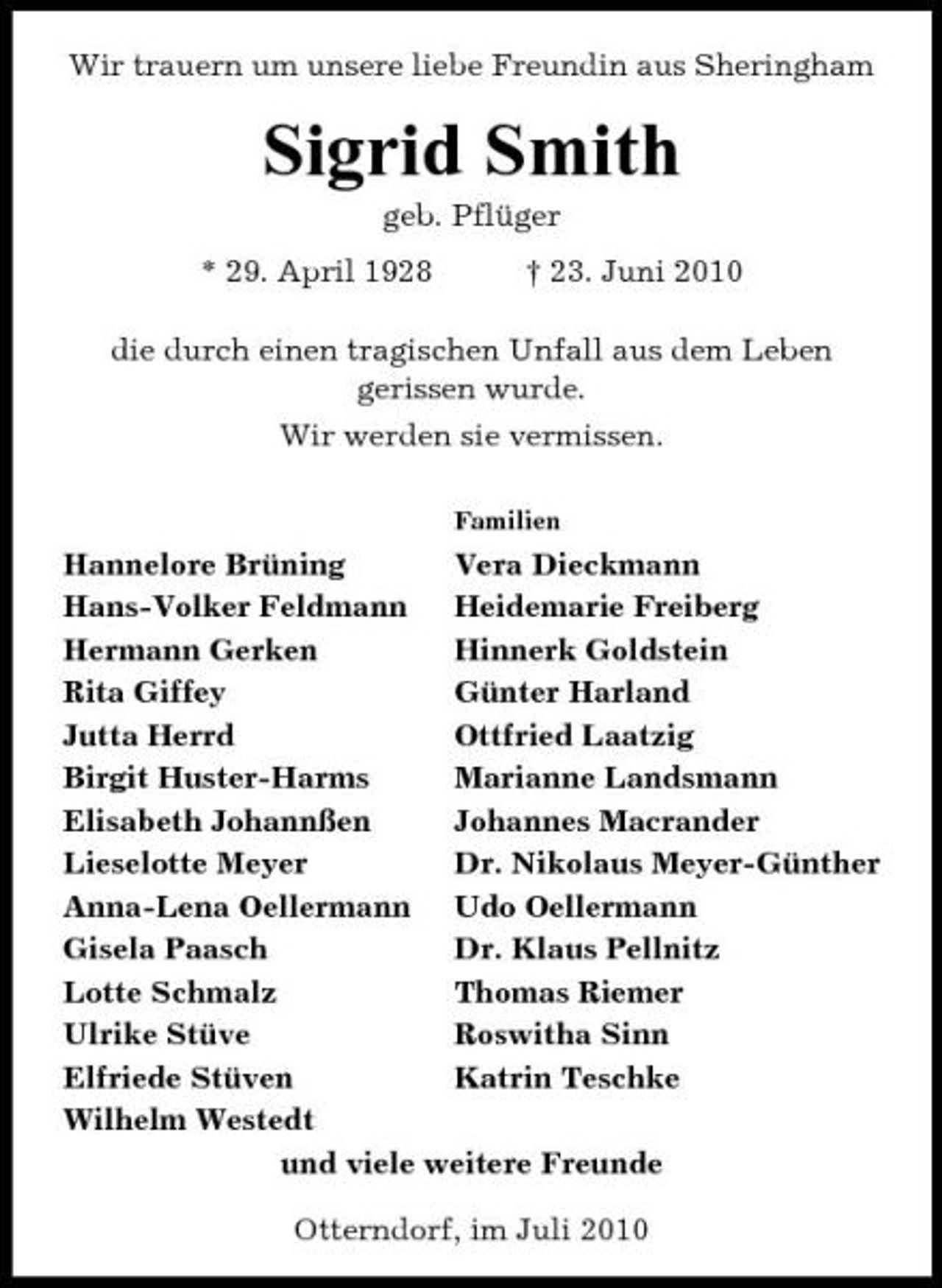 <p>Wir trauern um unsere liebe Freundin aus Sheringham</p><p>Sigrid Smith<br />geb. Pflüger * 29. April 1928 † 23. Juni 2010 die durch einen tragischen Unfall aus dem Leben gerissen wurde. Wir werden sie vermissen.<br />Familien</p><p>Hannelore Brüning Vera Dieckmann Hans-Volker Feldmann Heidemarie Freiberg Hermann Gerken Hinnerk Goldstein Rita Giffey Günter Harland Jutta Herrd Ottfried Laatzig Birgit Huster-Harms Marianne Landsmann Elisabeth Johannßen Johannes Macrander Lieselotte Meyer Dr. Nikolaus Meyer-Günther Anna-Lena Oellermann Udo Oellermann Gisela Paasch Dr. Klaus Pellnitz Lotte Schmalz Thomas Riemer Ulrike Stüve Roswitha Sinn Elfriede Stüven Katrin Teschke Wilhelm Westedt und viele weitere Freunde Otterndorf, im Juli 2010</p>