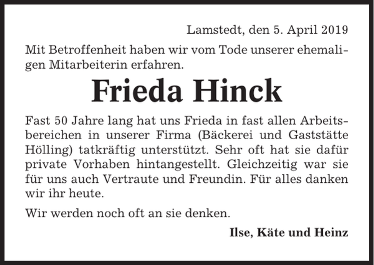<p>Lamstedt, den 5. April 2019<br />Mit Betroffenheit haben wir vom Tode unserer ehemaligen Mitarbeiterin erfahren.</p><p>Frieda Hinck<br />Fast 50 Jahre lang hat uns Frieda in fast allen Arbeitsbereichen in unserer Firma (Bäckerei und Gaststätte<br />Hölling) tatkräftig unterstützt. Sehr oft hat sie dafür<br />private Vorhaben hintangestellt. Gleichzeitig war sie<br />für uns auch Vertraute und Freundin. Für alles danken<br />wir ihr heute.<br />Wir werden noch oft an sie denken.<br />Ilse, Käte und Heinz</p>
