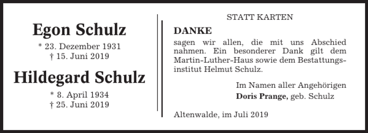 <p>STATT KARTEN</p><p>Egon Schulz<br />* 23. Dezember 1931<br />† 15. Juni 2019</p><p>Hildegard Schulz<br />* 8. April 1934<br />† 25. Juni 2019</p><p>DANKE<br />sagen wir allen, die mit uns Abschied<br />nahmen. Ein besonderer Dank gilt dem<br />Martin-Luther-Haus sowie dem Bestattungsinstitut Helmut Schulz.<br />Im Namen aller Angehörigen<br />Doris Prange, geb. Schulz<br />Altenwalde, im Juli 2019</p>
