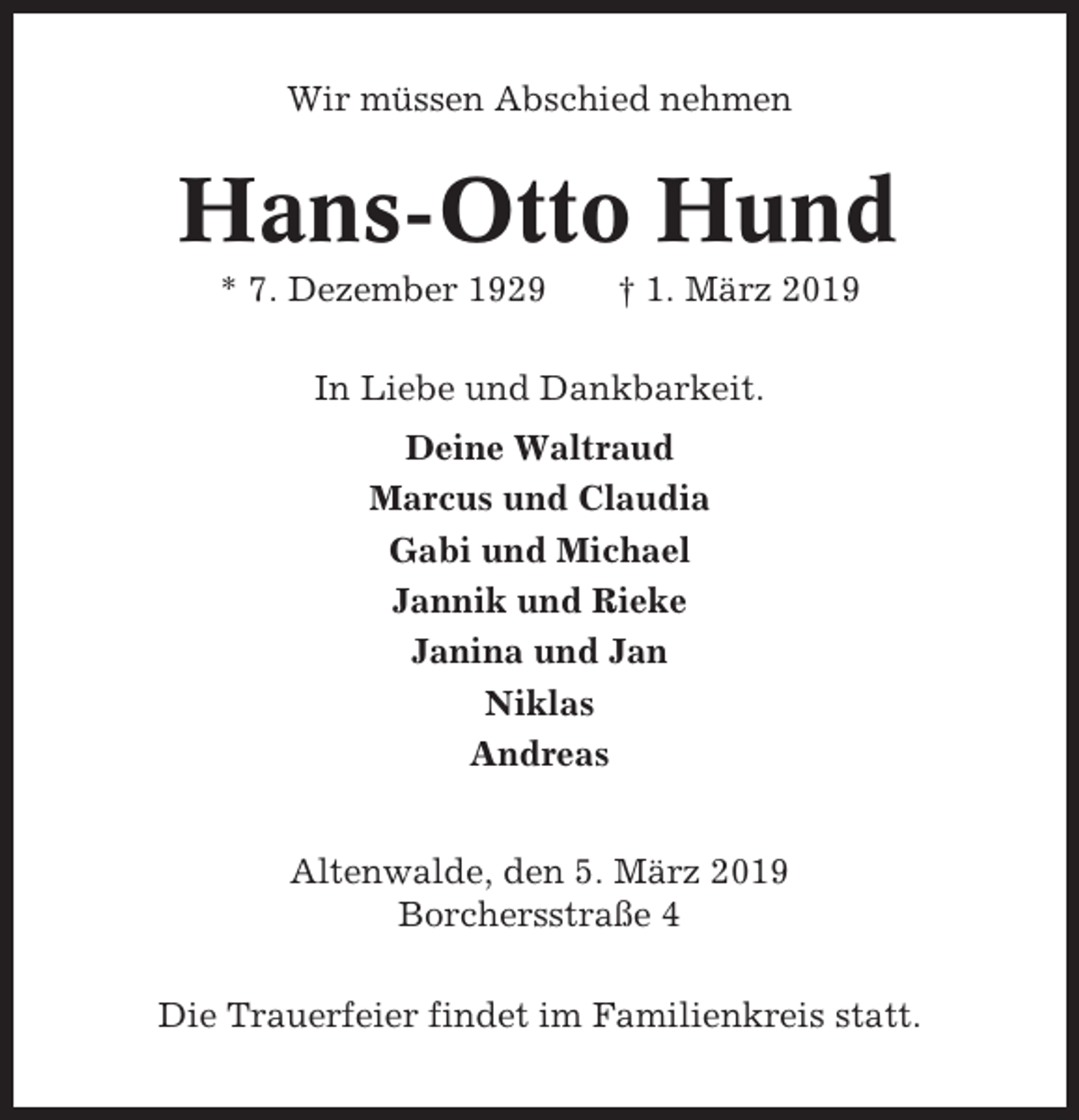 <p>Wir müssen Abschied nehmen</p><p>Hans-Otto Hund<br />* 7. Dezember 1929</p><p>† 1. März 2019</p><p>In Liebe und Dankbarkeit.<br />Deine Waltraud<br />Marcus und Claudia<br />Gabi und Michael<br />Jannik und Rieke<br />Janina und Jan<br />Niklas<br />Andreas<br />Altenwalde, den 5. März 2019<br />Borchersstraße 4<br />Die Trauerfeier findet im Familienkreis statt.</p>