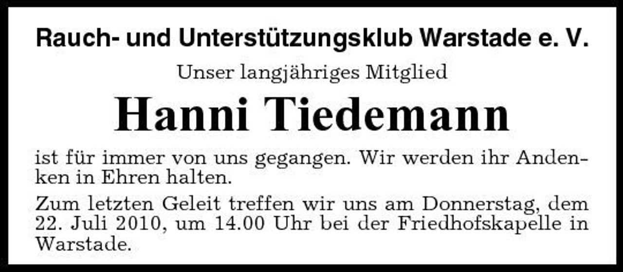 <p>Rauch- und Unterstützungsklub Warstade e. V.<br />Unser langjähriges Mitglied</p><p>Hanni Tiedemann<br />ist für immer von uns gegangen. Wir werden ihr Andenken in Ehren halten. Zum letzten Geleit treffen wir uns am Donnerstag, dem 22. Juli 2010, um 14.00 Uhr bei der Friedhofskapelle in Warstade.</p>