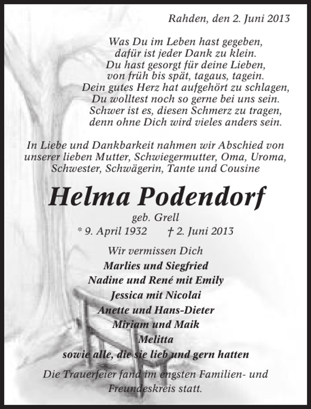 <p>Rahden, den 2. Juni 2013<br />Was Du im Leben hast gegeben,<br />dafür ist jeder Dank zu klein.<br />Du hast gesorgt für deine Lieben,<br />von früh bis spät, tagaus, tagein.<br />Dein gutes Herz hat aufgehört zu schlagen,<br />Du wolltest noch so gerne bei uns sein.<br />Schwer ist es, diesen Schmerz zu tragen,<br />denn ohne Dich wird vieles anders sein.<br />In Liebe und Dankbarkeit nahmen wir Abschied von<br />unserer lieben Mutter, Schwiegermutter, Oma, Uroma,<br />Schwester, Schwägerin, Tante und Cousine</p>
<p>Helma Podendorf<br />geb. Grell<br />* 9. April 1932<br />† 2. Juni 2013<br />Wir vermissen Dich<br />Marlies und Siegfried<br />Nadine und René mit Emily<br />Jessica mit Nicolai<br />Anette und Hans-Dieter<br />Miriam und Maik<br />Melitta<br />sowie alle, die sie lieb und gern hatten<br />Die Trauerfeier fand im engsten Familien- und<br />Freundeskreis statt.</p>