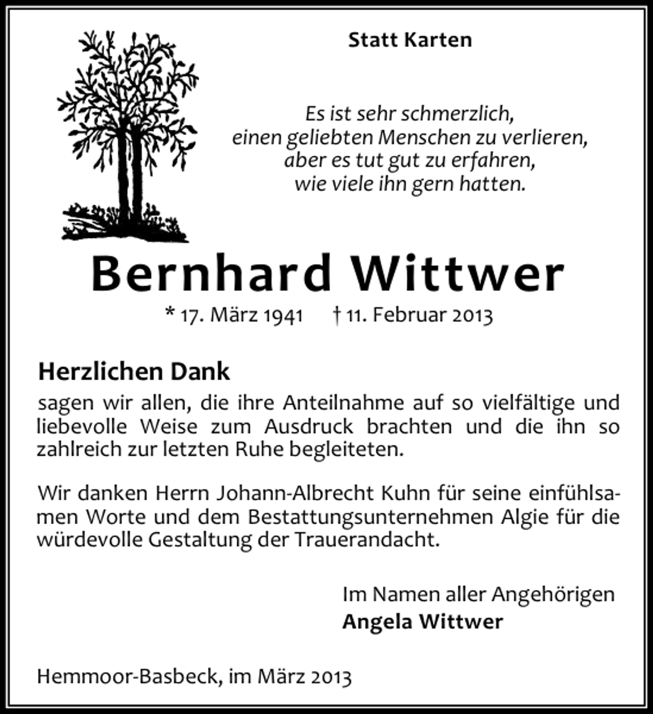 <p>Statt Karten<br />Es ist sehr schmerzlich,<br />einen geliebten Menschen zu verlieren,<br />aber es tut gut zu erfahren,<br />wie viele ihn gern hatten.</p><p>Bernhard Wittwer<br />* 17. März 1941</p><p>† 11. Februar 2013</p><p>Herzlichen Dank<br />sagen wir allen, die ihre Anteilnahme auf so vielfältige und<br />liebevolle Weise zum Ausdruck brachten und die ihn so<br />zahlreich zur letzten Ruhe begleiteten.<br />Wir danken Herrn Johann-Albrecht Kuhn für seine einfühlsamen Worte und dem Bestattungsunternehmen Algie für die<br />würdevolle Gestaltung der Trauerandacht.<br />Im Namen aller Angehörigen<br />Angela Wittwer<br />Hemmoor-Basbeck, im März 2013</p>