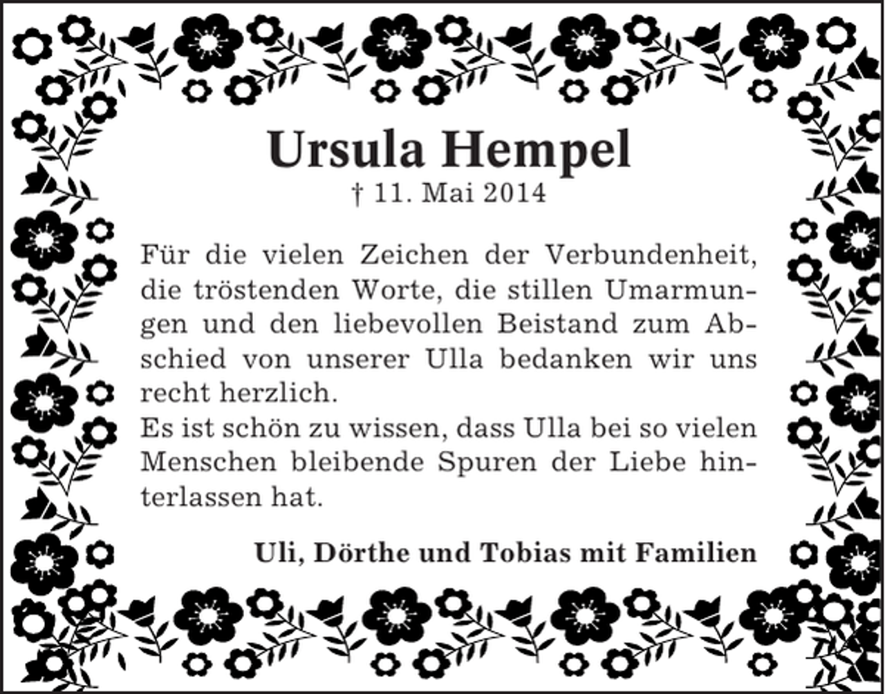 <p>Ursula Hempel<br />† 11. Mai 2014<br />Für die vielen Zeichen der Verbundenheit,<br />die tröstenden Worte, die stillen Umarmungen und den liebevollen Beistand zum Abschied von unserer Ulla bedanken wir uns<br />recht herzlich.<br />Es ist schön zu wissen, dass Ulla bei so vielen<br />Menschen bleibende Spuren der Liebe hinterlassen hat.<br />Uli, Dörthe und Tobias mit Familien</p>
