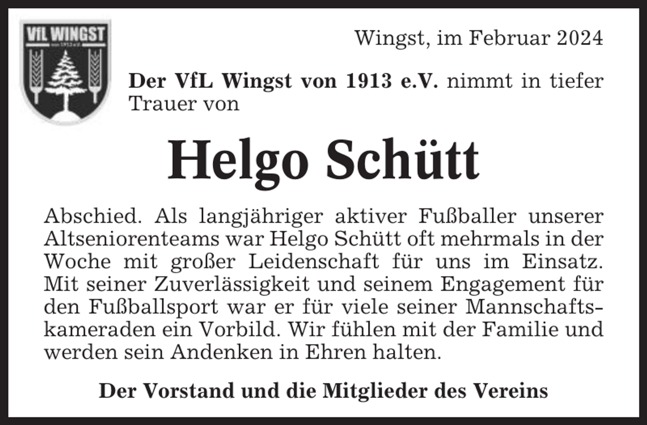 <p>Wingst, im Februar 2024<br />Der VfL Wingst von 1913 e.V. nimmt in tiefer<br />Trauer von</p><p>Helgo Schütt<br />Abschied. Als langjähriger aktiver Fußballer unserer<br />Altseniorenteams war Helgo Schütt oft mehrmals in der<br />Woche mit großer Leidenschaft für uns im Einsatz.<br />Mit seiner Zuverlässigkeit und seinem Engagement für<br />den Fußballsport war er für viele seiner Mannschaftskameraden ein Vorbild. Wir fühlen mit der Familie und<br />werden sein Andenken in Ehren halten.<br />Der Vorstand und die Mitglieder des Vereins</p>