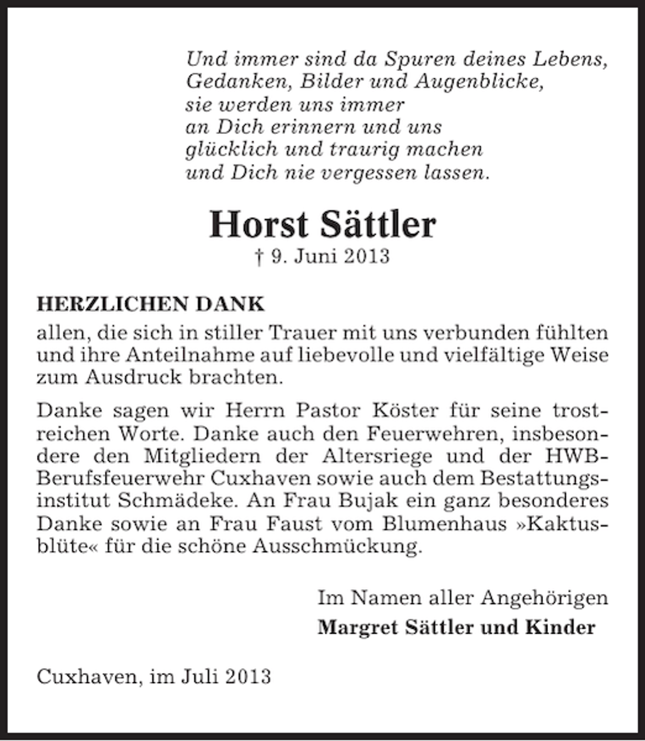 <p>Und immer sind da Spuren deines Lebens,<br />Gedanken, Bilder und Augenblicke,<br />sie werden uns immer<br />an Dich erinnern und uns<br />glücklich und traurig machen<br />und Dich nie vergessen lassen.</p><p>Horst Sättler<br />† 9. Juni 2013<br />HERZLICHEN DANK<br />allen, die sich in stiller Trauer mit uns verbunden fühlten<br />und ihre Anteilnahme auf liebevolle und vielfältige Weise<br />zum Ausdruck brachten.<br />Danke sagen wir Herrn Pastor Köster für seine trostreichen Worte. Danke auch den Feuerwehren, insbesondere den Mitgliedern der Altersriege und der HWBBerufsfeuerwehr Cuxhaven sowie auch dem Bestattungsinstitut Schmädeke. An Frau Bujak ein ganz besonderes<br />Danke sowie an Frau Faust vom Blumenhaus »Kaktusblüte« für die schöne Ausschmückung.<br />Im Namen aller Angehörigen<br />Margret Sättler und Kinder<br />Cuxhaven, im Juli 2013</p>
