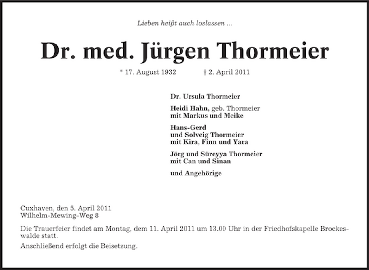 <p>Lieben heißt auch loslassen ...</p><p>Dr. med. Jürgen Thormeier<br />* 17. August 1932 † 2. April 2011 Dr. Ursula Thormeier Heidi Hahn, geb. Thormeier mit Markus und Meike Hans-Gerd und Solveig Thormeier mit Kira, Finn und Yara Jörg und Süreyya Thormeier mit Can und Sinan und Angehörige</p><p>Cuxhaven, den 5. April 2011 Wilhelm-Mewing-Weg 8 Die Trauerfeier findet am Montag, dem 11. April 2011 um 13.00 Uhr in der Friedhofskapelle Brockeswalde statt. Anschließend erfolgt die Beisetzung.</p>