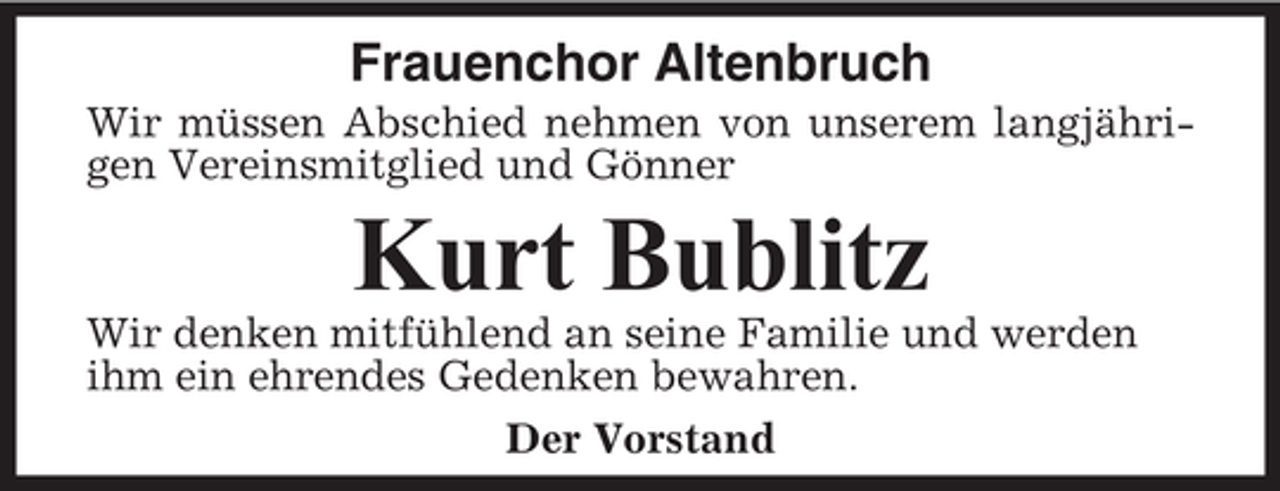 <p>Frauenchor Altenbruch<br />Wir müssen Abschied nehmen von unserem langjährigen Vereinsmitglied und Gönner</p><p>Kurt Bublitz<br />Wir denken mitfühlend an seine Familie und werden<br />ihm ein ehrendes Gedenken bewahren.<br />Der Vorstand</p>